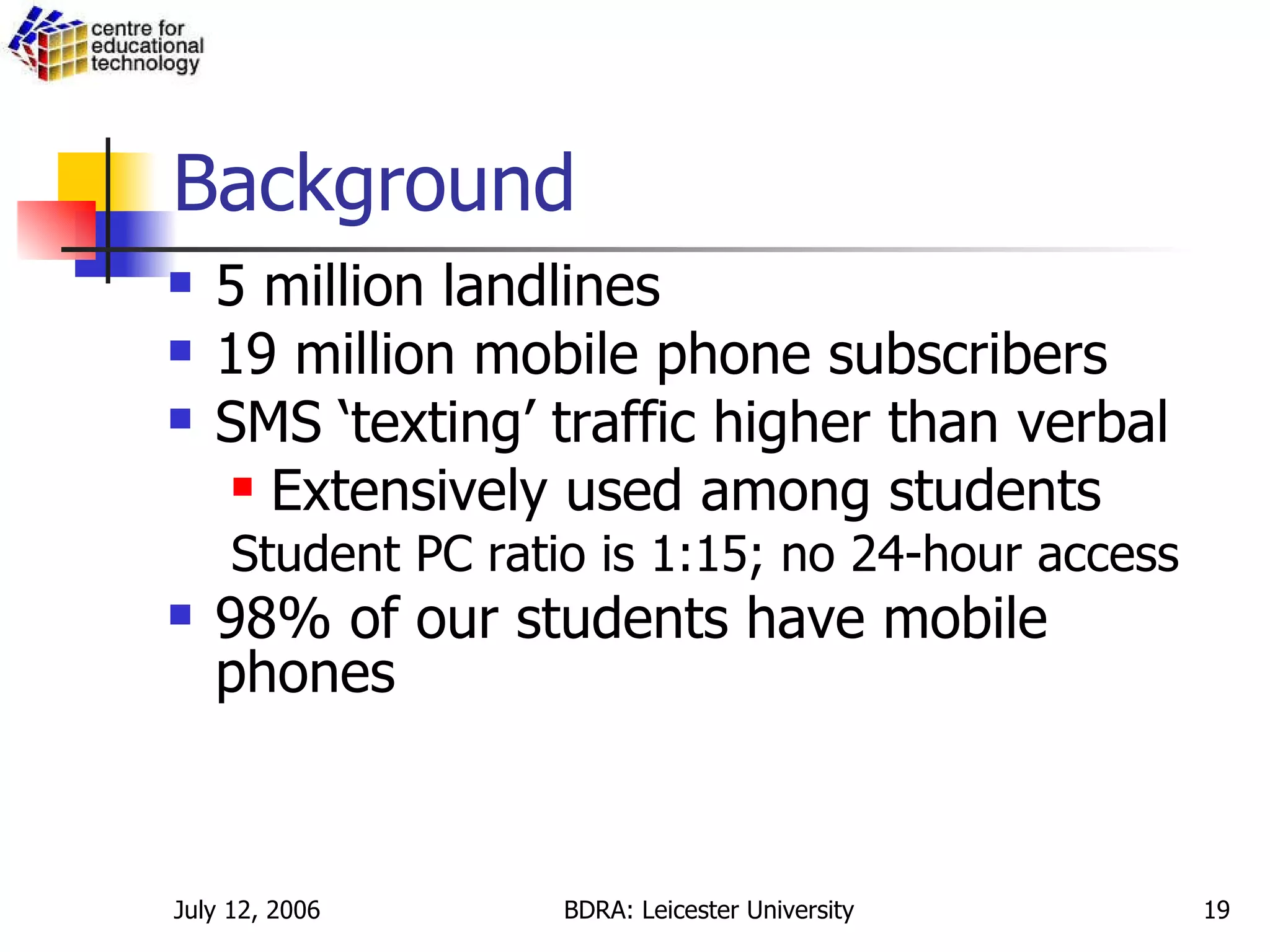 Background 5 million landlines 19 million mobile phone subscribers SMS ‘texting’ traffic higher than verbal Extensively used among students Student PC ratio is 1:15; no 24-hour access 98% of our students have mobile phones 