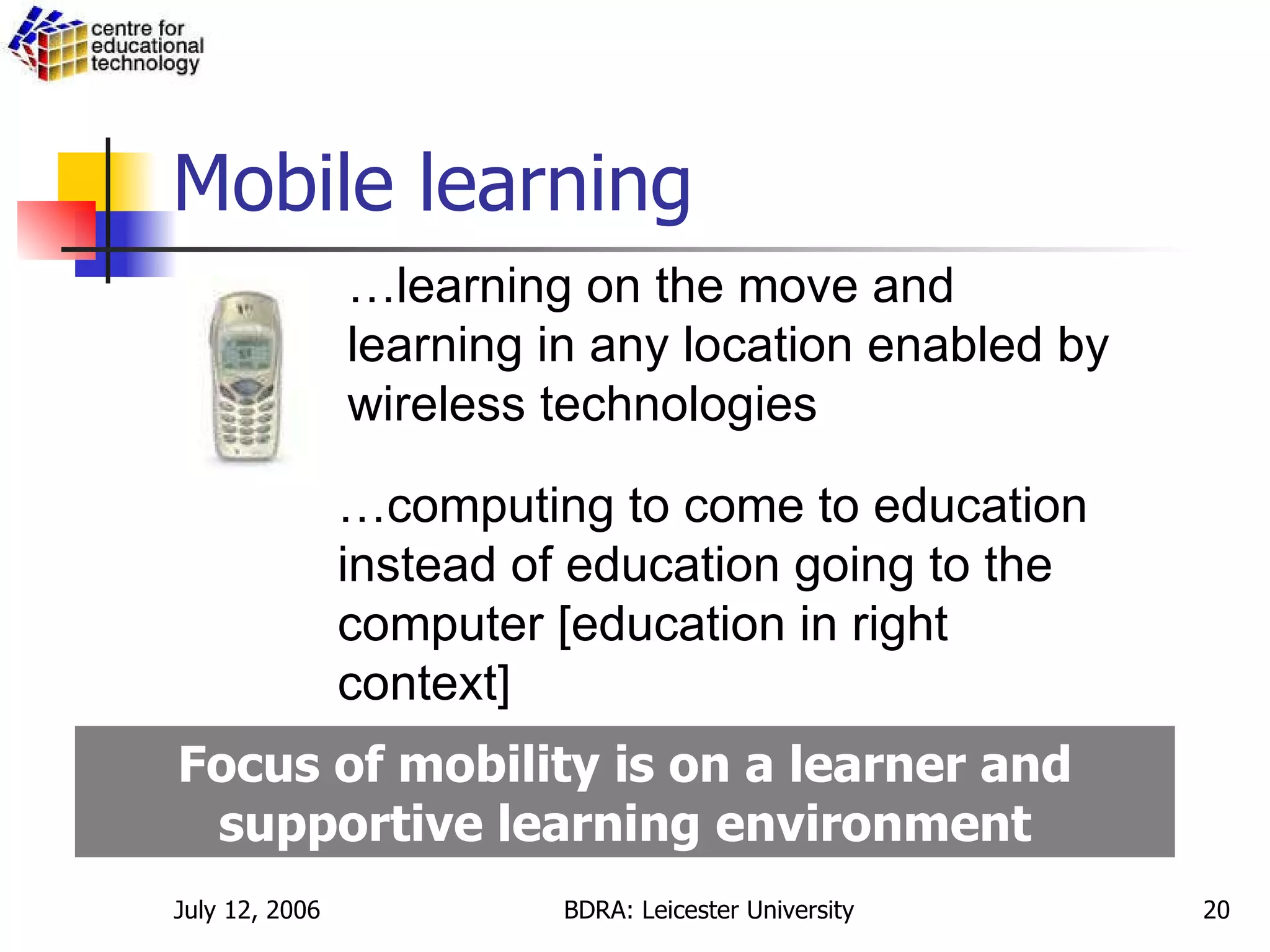 Mobile learning … learning on the move and learning in any location enabled by wireless technologies … computing to come to education instead of education going to the computer [education in right context] Focus of mobility is on a learner and supportive learning environment 