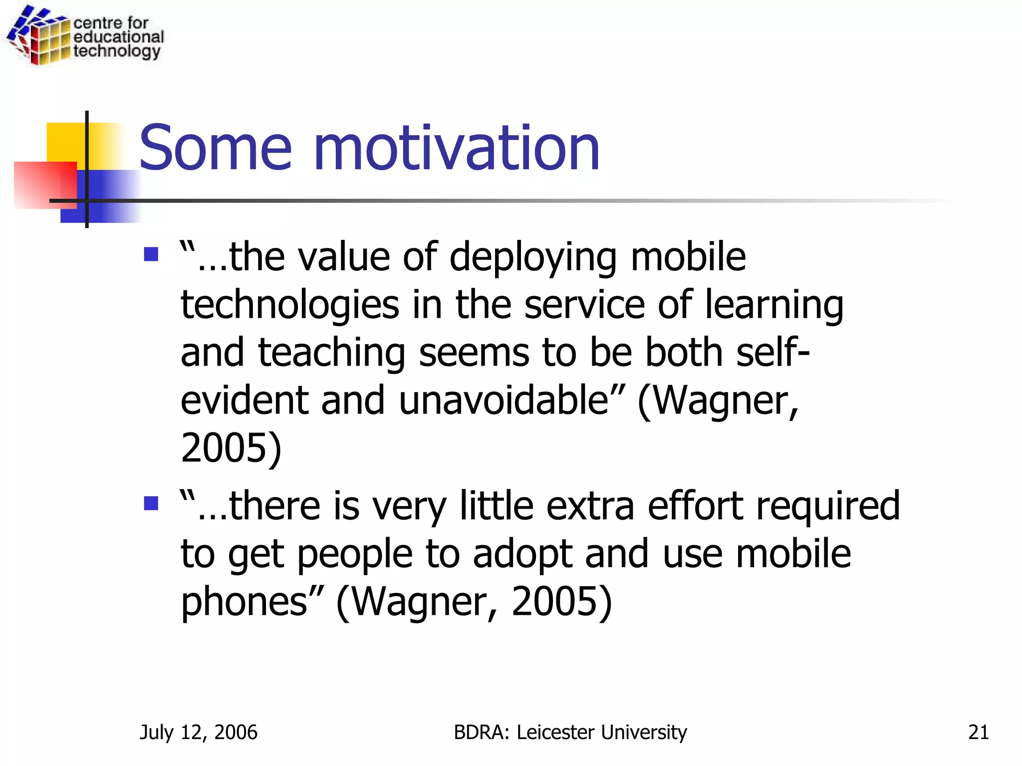 Some motivation “… the value of deploying mobile technologies in the service of learning and teaching seems to be both self-evident and unavoidable” (Wagner, 2005) “… there is very little extra effort required to get people to adopt and use mobile phones” (Wagner, 2005) 