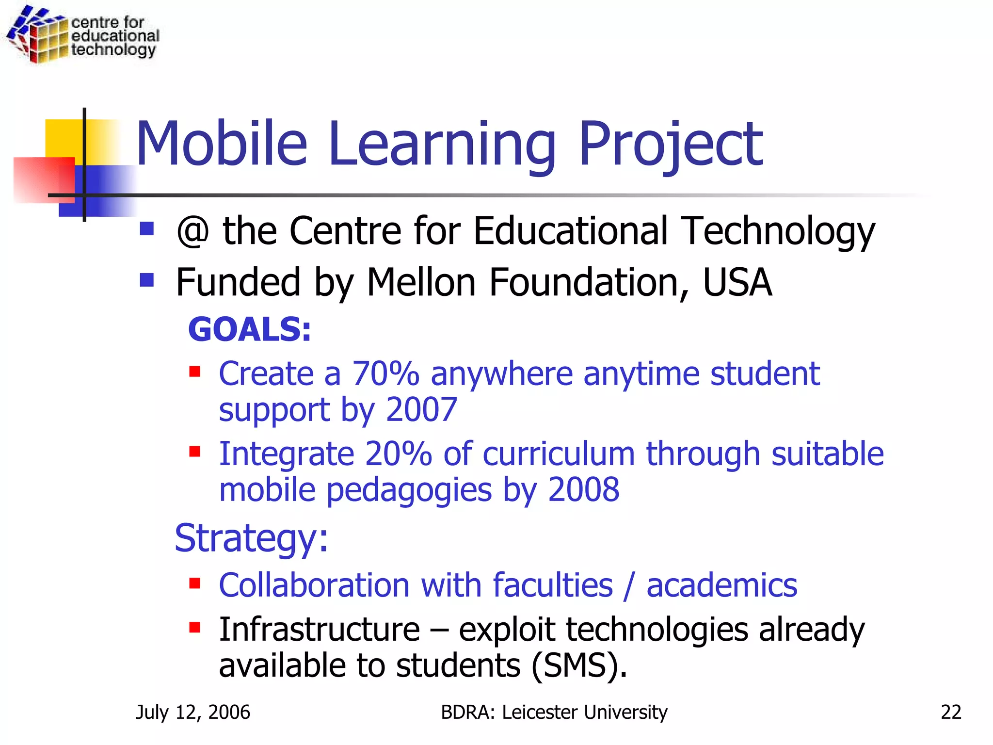 Mobile Learning Project @ the Centre for Educational Technology Funded by Mellon Foundation, USA GOALS: Create a 70% anywhere anytime student support by 2007 Integrate 20% of curriculum through suitable mobile pedagogies by 2008 Strategy: Collaboration with faculties / academics   Infrastructure – exploit technologies already available to students (SMS).  
