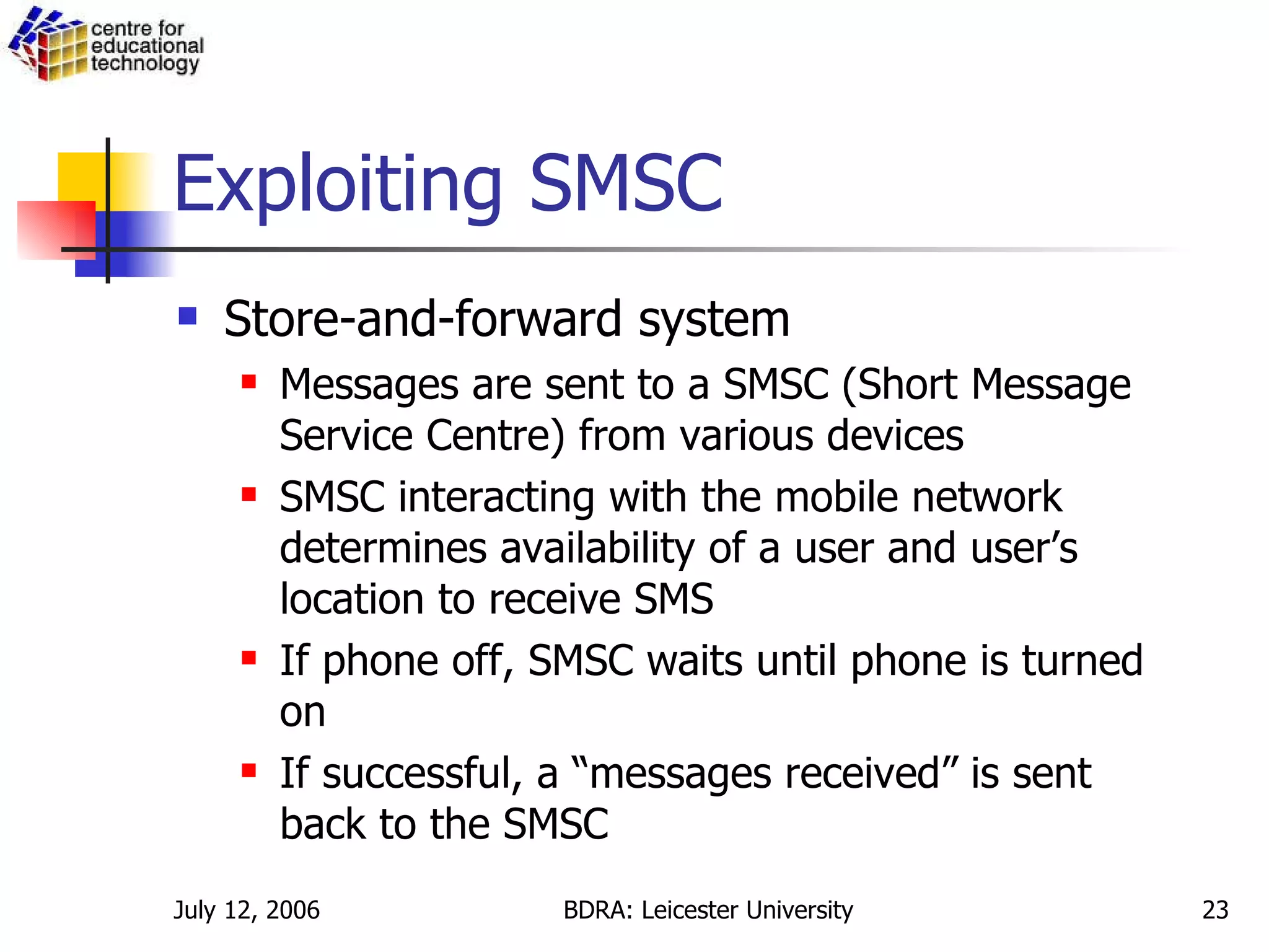 Exploiting SMSC Store-and-forward system Messages are sent to a SMSC (Short Message Service Centre) from various devices SMSC interacting with the mobile network determines availability of a user and user’s location to receive SMS If phone off, SMSC waits until phone is turned on If successful, a “messages received” is sent back to the SMSC 