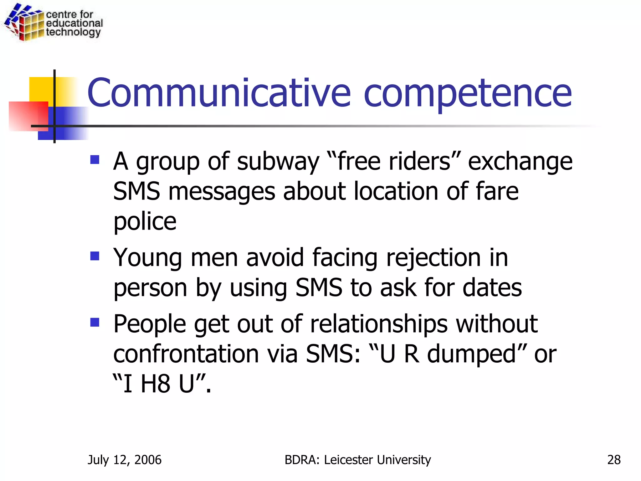 Communicative competence A group of subway “free riders” exchange SMS messages about location of fare police Young men avoid facing rejection in person by using SMS to ask for dates People get out of relationships without confrontation via SMS: “U R dumped” or “I H8 U”. 