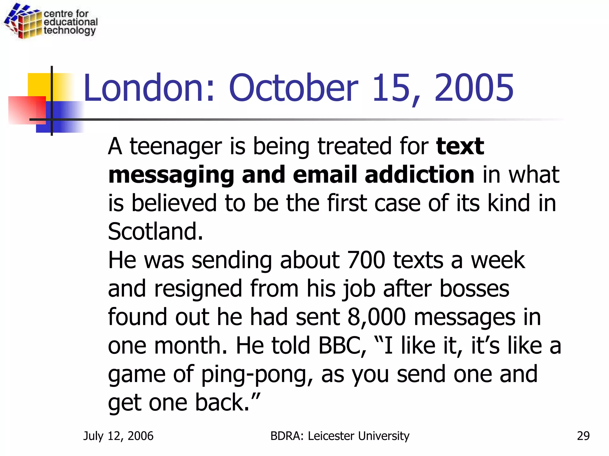 London: October 15, 2005 A teenager is being treated for  text messaging and email addiction  in what is believed to be the first case of its kind in Scotland. He was sending about 700 texts a week and resigned from his job after bosses found out he had sent 8,000 messages in one month. He told BBC, “I like it, it’s like a game of ping-pong, as you send one and get one back.” 