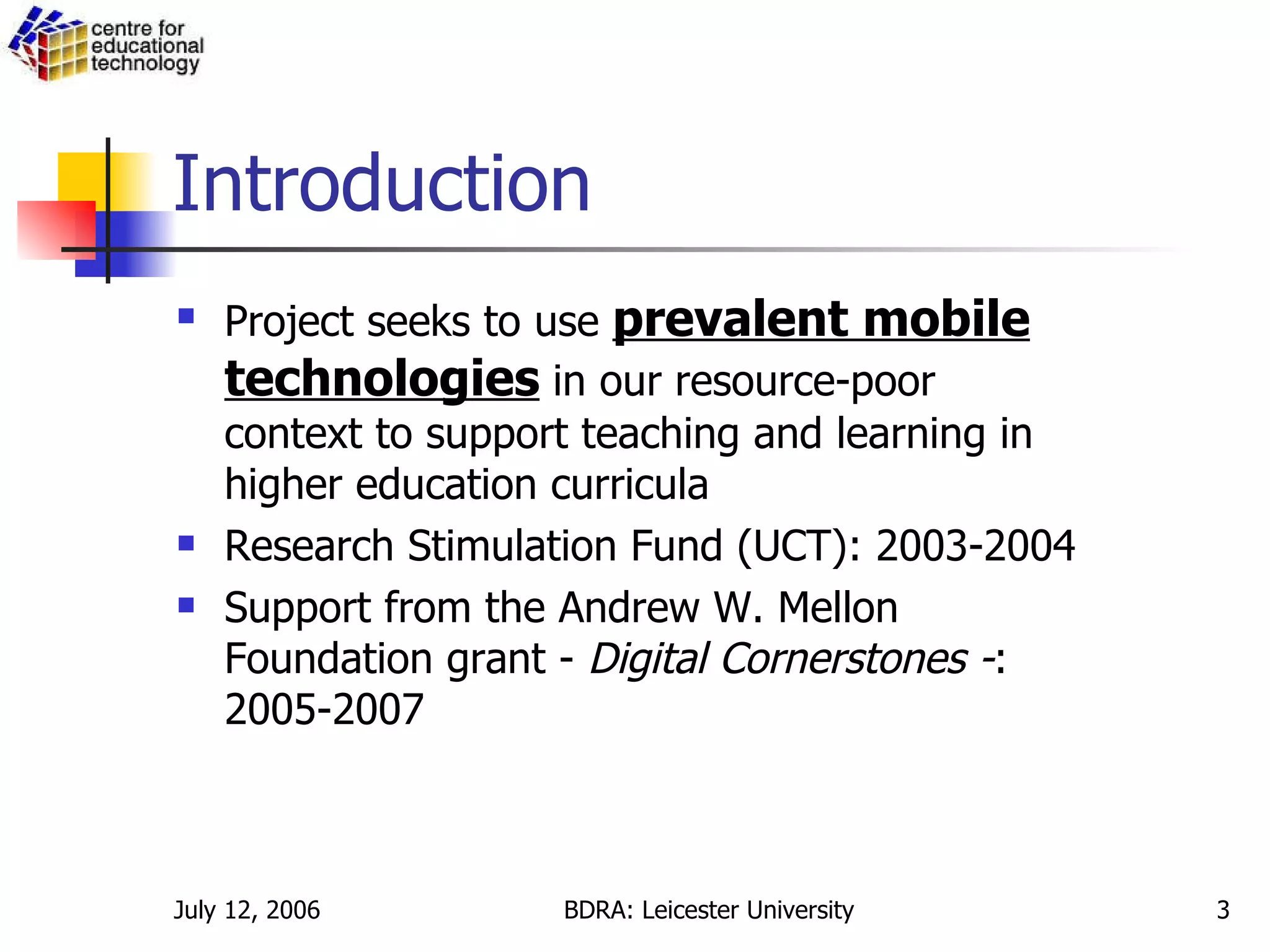 Introduction Project seeks to use  prevalent mobile technologies  in our resource-poor context to support teaching and learning in higher education curricula   Research Stimulation Fund (UCT): 2003-2004 Support from the Andrew W. Mellon Foundation grant -  Digital Cornerstones - : 2005-2007  