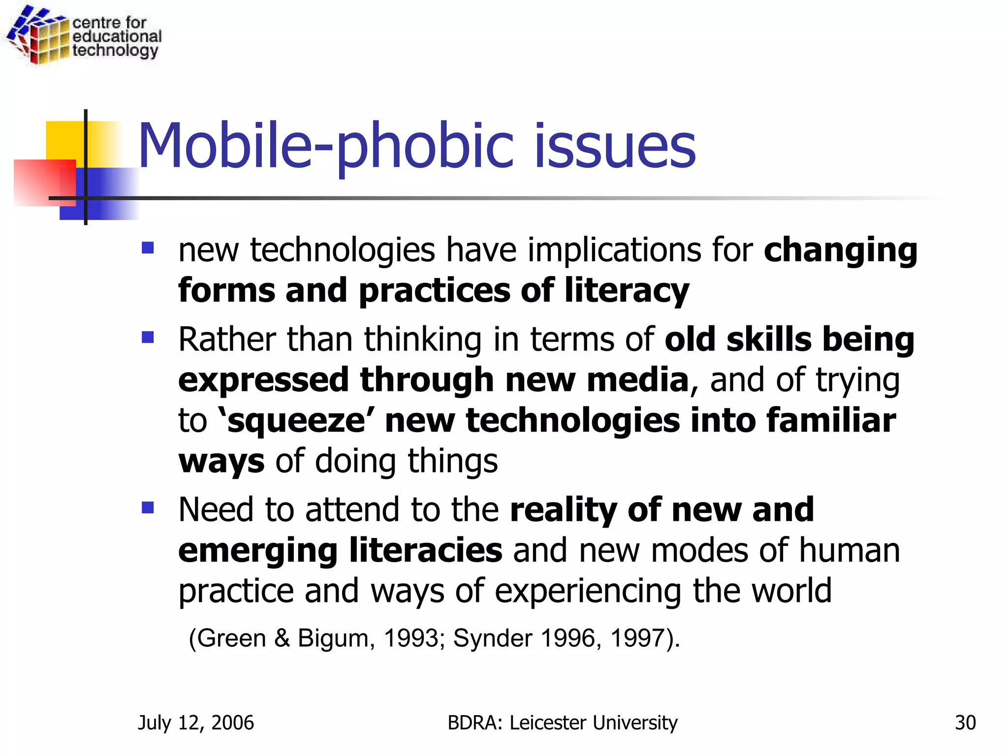 Mobile-phobic issues new technologies have implications for  changing forms and practices of literacy Rather than thinking in terms of  old skills being expressed through new media , and of trying to  ‘squeeze’ new technologies into familiar ways  of doing things Need to attend to the  reality of new and emerging literacies  and new modes of human practice and ways of experiencing the world (Green & Bigum, 1993; Synder 1996, 1997). 