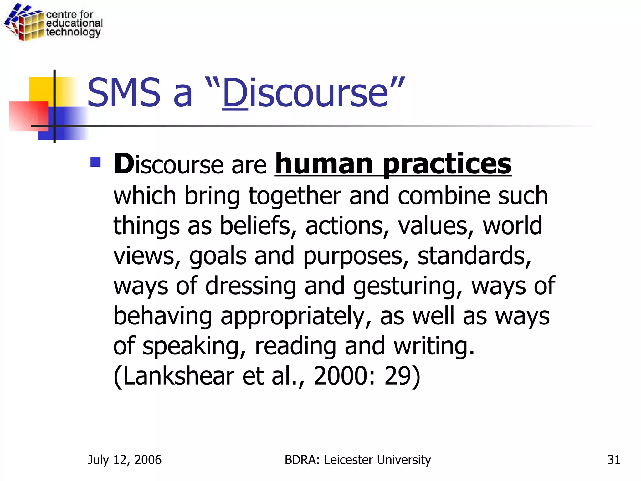 SMS a “ D iscourse” D iscourse are  human practices  which bring together and combine such things as beliefs, actions, values, world views, goals and purposes, standards, ways of dressing and gesturing, ways of behaving appropriately, as well as ways of speaking, reading and writing. (Lankshear et al., 2000: 29) 