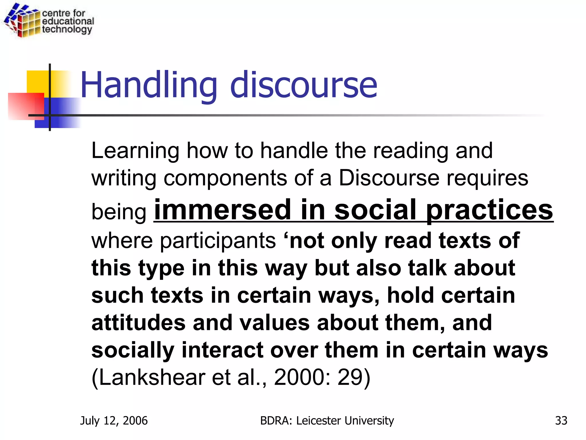 Handling discourse Learning how to handle the reading and writing components of a Discourse requires being  immersed in social practices  where participants  ‘not only read texts of this type in this way but also talk about such texts in certain ways, hold certain attitudes and values about them, and socially interact over them in certain ways   (Lankshear et al., 2000: 29) 