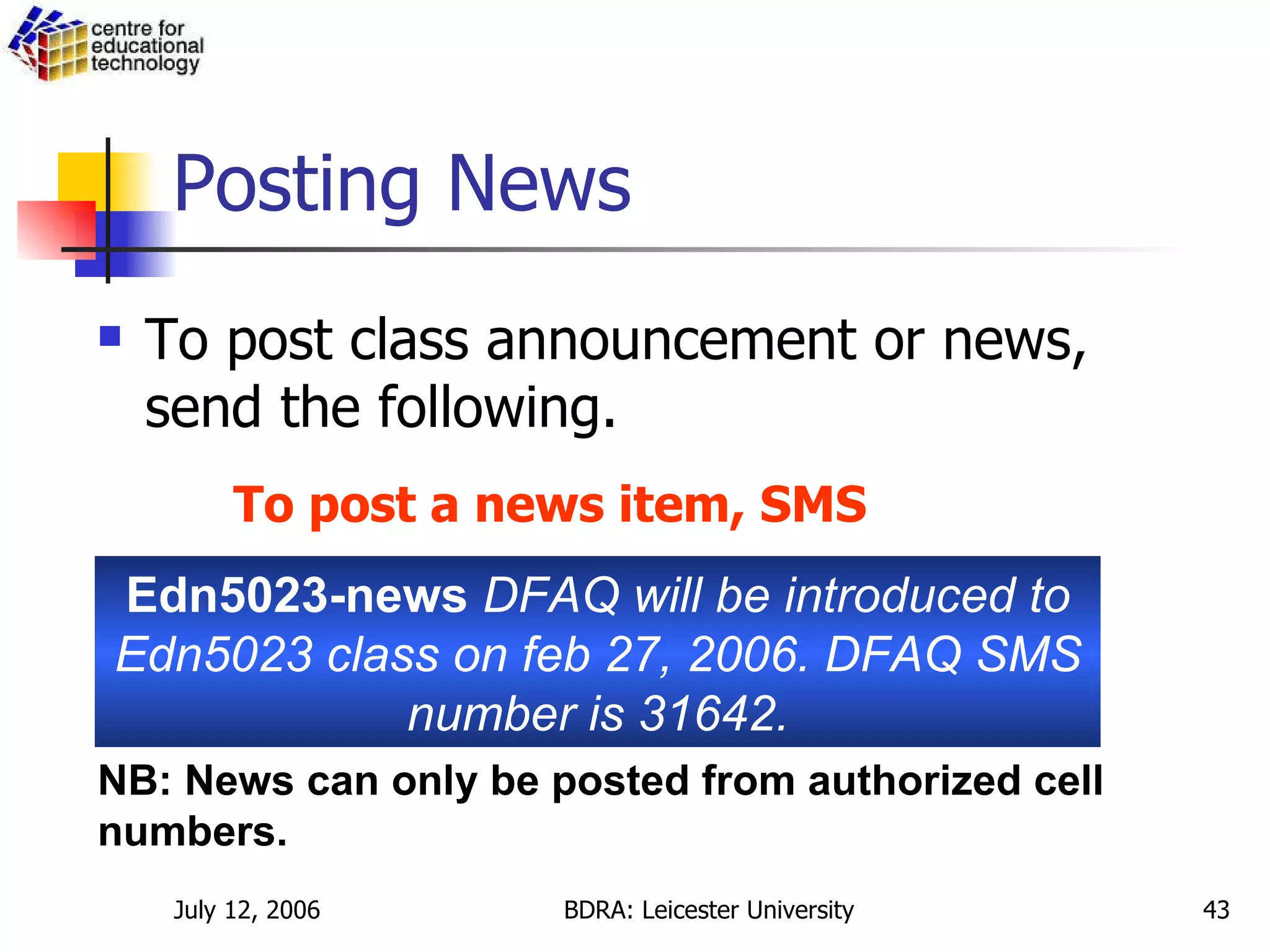 Posting News To post class announcement or news, send the following.  Edn5023-news  DFAQ will be introduced to Edn5023 class on feb 27, 2006. DFAQ SMS number is 31642. NB: News can only be posted from authorized cell numbers.   To post a news item, SMS 