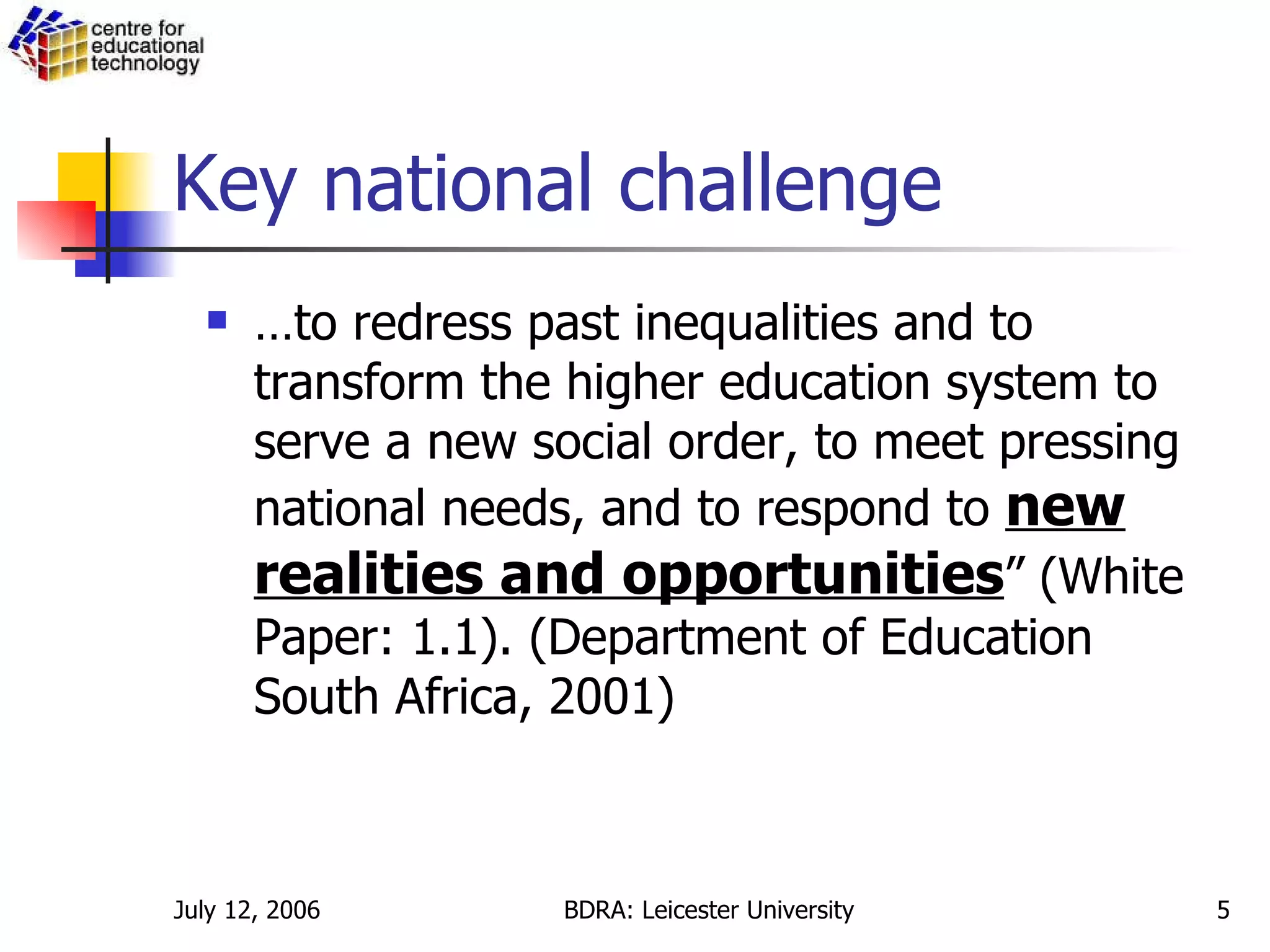 Key national challenge … to redress past inequalities and to transform the higher education system to serve a new social order, to meet pressing national needs, and to respond to  new realities and opportunities ” (White Paper: 1.1). (Department of Education South Africa, 2001) 