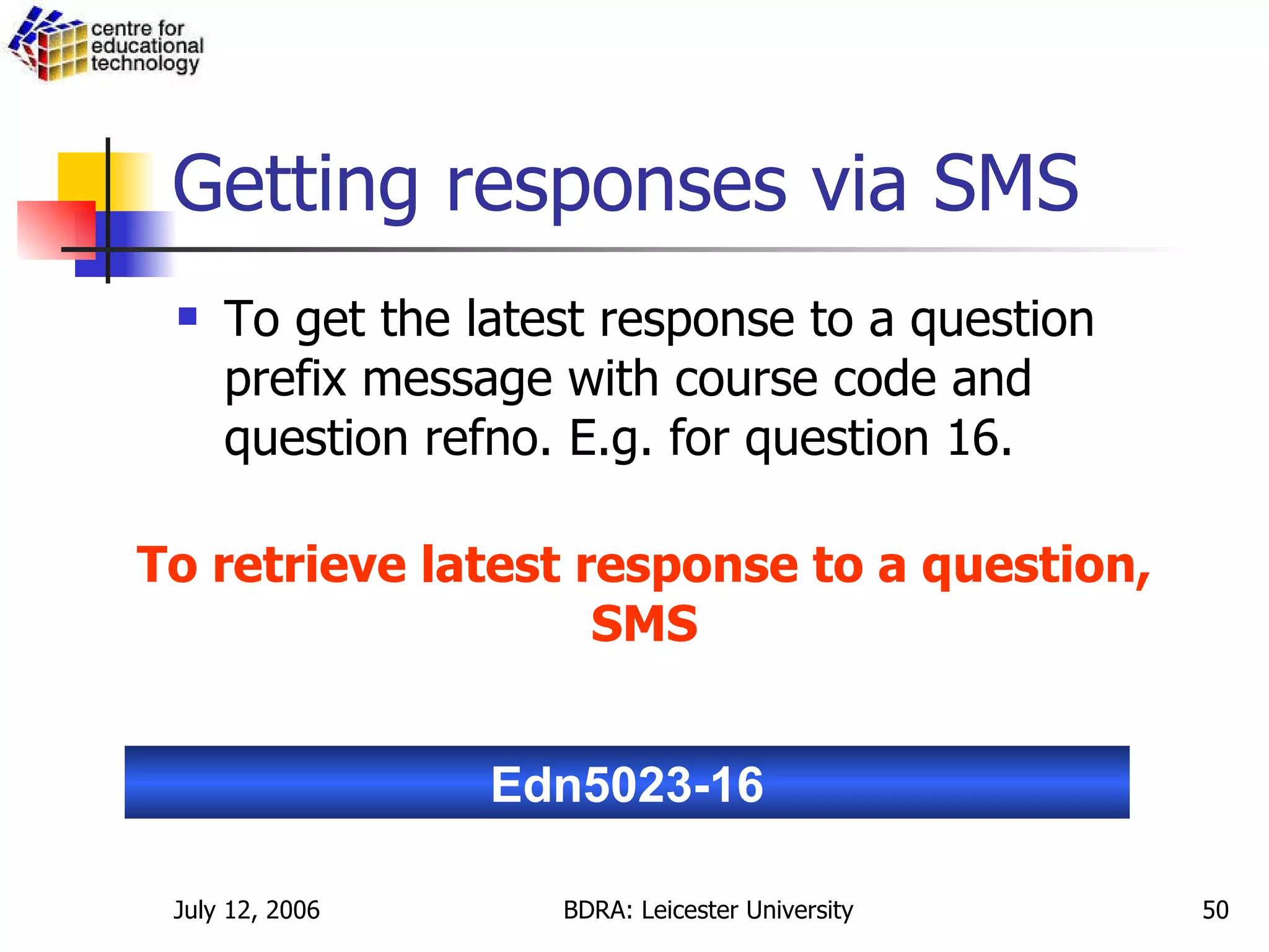 Getting responses via SMS To get the latest response to a question prefix message with course code and question refno. E.g. for question 16. Edn5023-16 To retrieve latest response to a question, SMS 