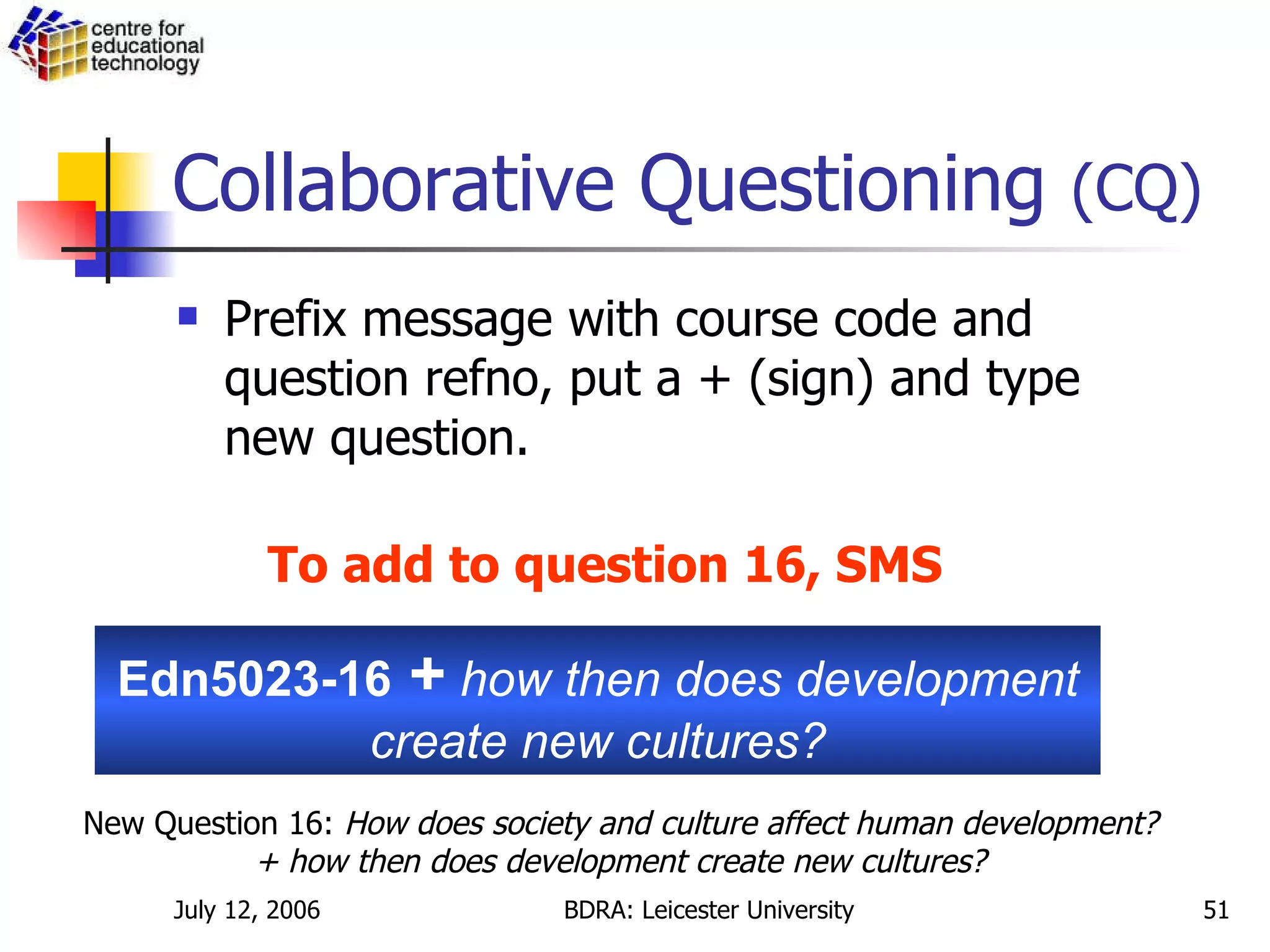 Collaborative Questioning  (CQ) Prefix message with course code and question refno, put a + (sign) and type new question. Edn5023-16  +   how then does development create new cultures? To add to question 16, SMS New Question 16:  How does society and culture affect human development? + how then does development create new cultures? 