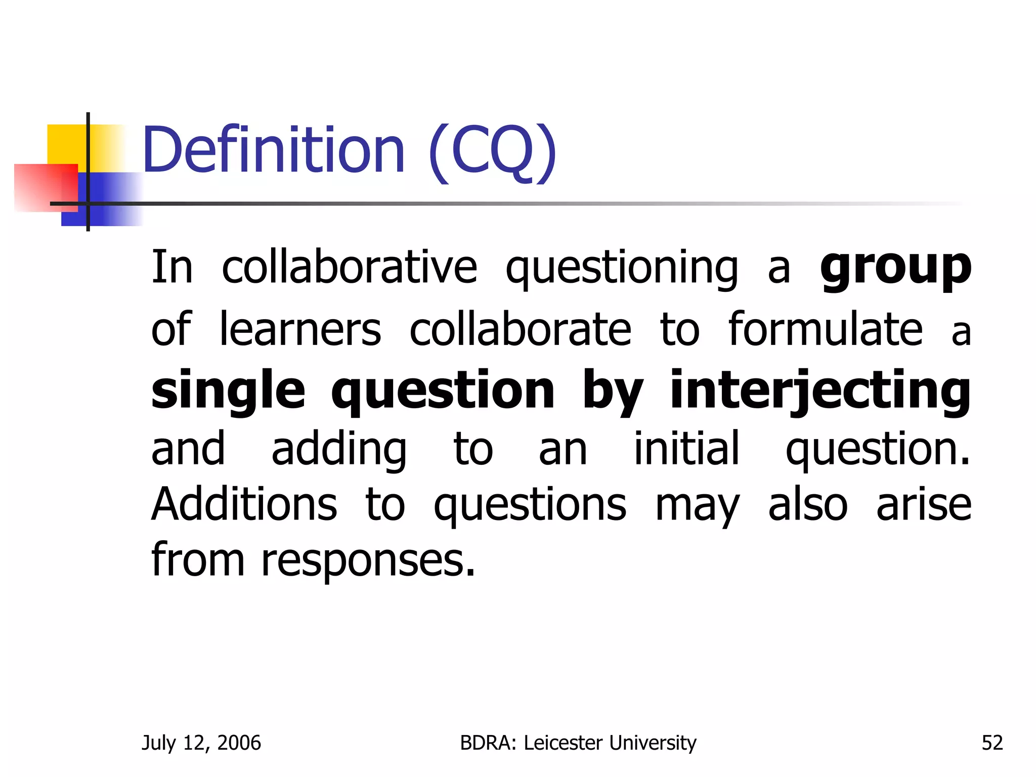 Definition (CQ) In collaborative questioning a  group  of learners collaborate to formulate  a  single question by interjecting  and adding to an initial question. Additions to questions may also arise from responses. 