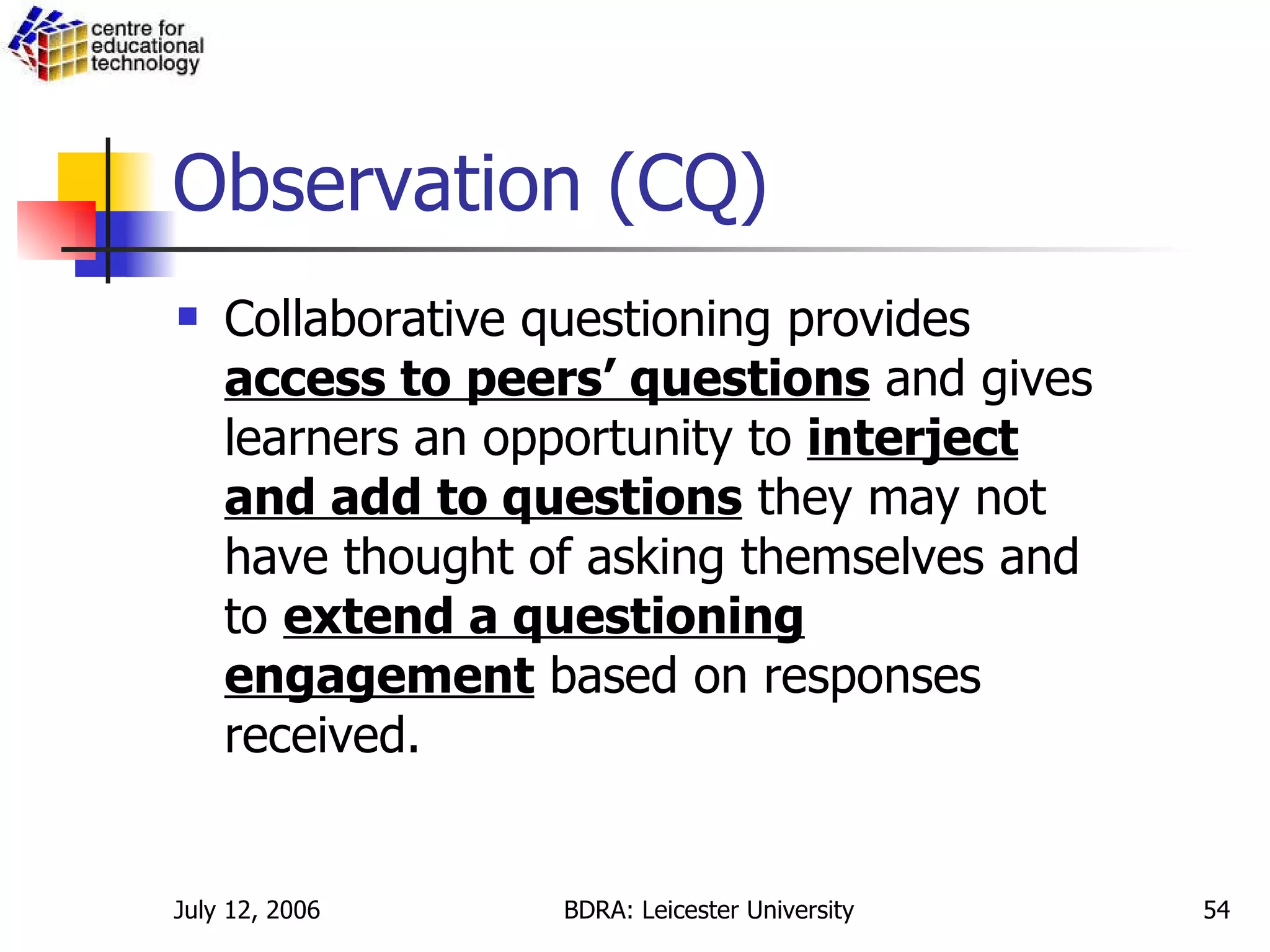 Observation (CQ) Collaborative questioning provides  access to peers’ questions  and gives learners an opportunity to  interject and add to questions  they may not have thought of asking themselves and to  extend a questioning engagement  based on responses received. 