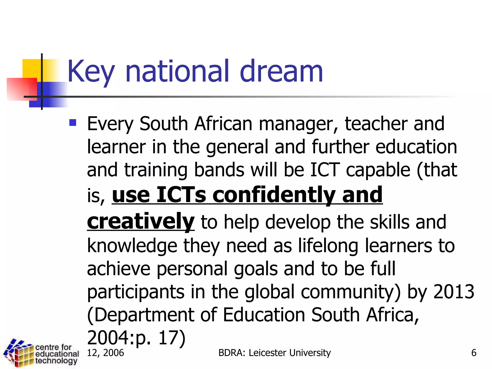 Key national dream Every South African manager, teacher and learner in the general and further education and training bands will be ICT capable (that is,  use ICTs confidently and creatively  to help develop the skills and knowledge they need as lifelong learners to achieve personal goals and to be full participants in the global community) by 2013 (Department of Education South Africa, 2004:p. 17) 