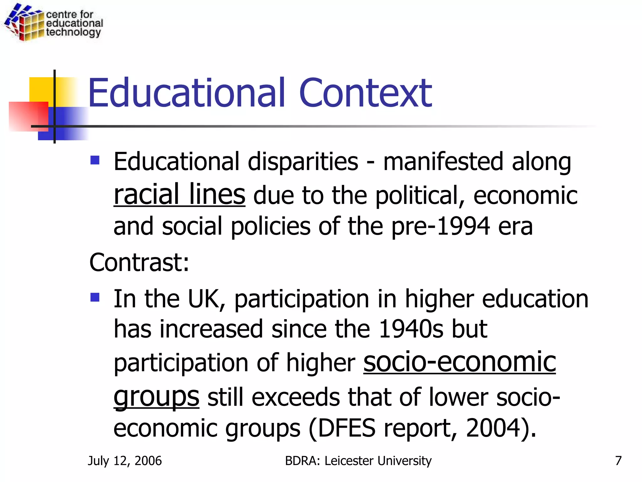 Educational Context Educational disparities - manifested along  racial lines  due to the political, economic and social policies of the pre-1994 era  Contrast: In the UK, participation in higher education has increased since the 1940s but participation of higher  socio-economic groups  still exceeds that of lower socio-economic groups (DFES report, 2004).  