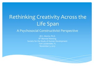 Rethinking Creativity Across the
Life Span
A Psychosocial Constructivist Perspective
Jill C. Morris, Ph.D.
8th Biennial Meeting
Society for the Study of Human Development
Fort Lauderdale, FL
November 3, 2013

 