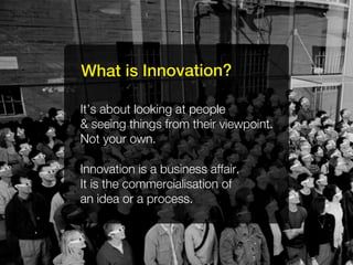 What is Innovation?

It’s about looking at people
& seeing things from their viewpoint.
Not your own.

Innovation is a business affair.
It is the commercialisation of
an idea or a process.
 