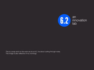 an
                                                                                 innovation
                                                                                 lab




This is a snap shot on the work we do at 6.2. Its about cutting through noise.
This image is also reflective of my mornings.
 