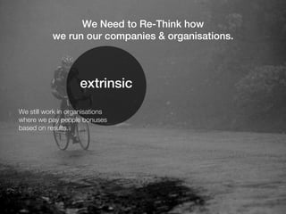 We Need to Re-Think how
           we run our companies & organisations.



                    extrinsic
We still work in organisations
where we pay people bonuses
based on results.
 