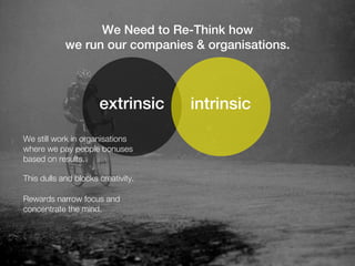 We Need to Re-Think how
            we run our companies & organisations.



                      extrinsic     intrinsic
We still work in organisations
where we pay people bonuses
based on results.

This dulls and blocks creativity.

Rewards narrow focus and
concentrate the mind.
 