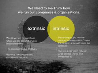 We Need to Re-Think how
            we run our companies & organisations.



                      extrinsic     intrinsic
We still work in organisations         Rewarding people to solve
where we pay people bonuses            complex problems doesn't solve
based on results.                      the problem, it actually does the
                                       opposite.
This dulls and blocks creativity.
                                       There is a mismatch between
Rewards narrow focus and               what science knows and
concentrate the mind.                  companies do.
 