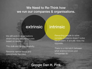 We Need to Re-Think how
            we run our companies & organisations.



                      extrinsic         intrinsic
We still work in organisations             Rewarding people to solve
where we pay people bonuses                complex problems doesn't solve
based on results.                          the problem, it actually does the
                                           opposite.
This dulls and blocks creativity.
                                           There is a mismatch between
Rewards narrow focus and                   what science knows and
concentrate the mind.                      companies do.




                             Google Dan H. Pink
 