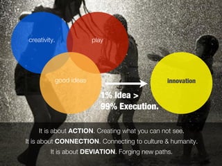 creativity.            play




           good ideas                            innovation

                           1% Idea >
                           99% Execution.

     It is about ACTION. Creating what you can not see.
It is about CONNECTION. Connecting to culture & humanity.
          It is about DEVIATION. Forging new paths.
 