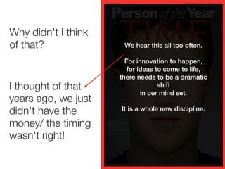 Why didn't I think
of that?              We hear this all too often.

                       For innovation to happen,
                        for ideas to come to life,
                     there needs to be a dramatic
   Hello
I thought of that                  shift
                             in our mind set.
years ago, we just
                     It is a whole new discipline.
didn't have the
money/ the timing
wasn't right!
 