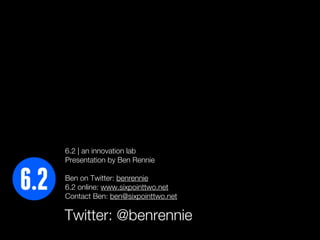 6.2 | an innovation lab
Presentation by Ben Rennie

Ben on Twitter: benrennie
6.2 online: www.sixpointtwo.net
Contact Ben: ben@sixpointtwo.net

Twitter: @benrennie
 