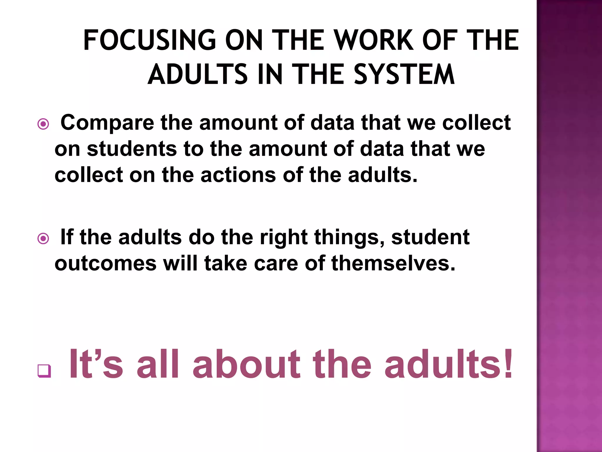    Compare the amount of data that we collect
    on students to the amount of data that we
    collect on the actions of the adults.

   If the adults do the right things, student
    outcomes will take care of themselves.



    It’s all about the adults!
 