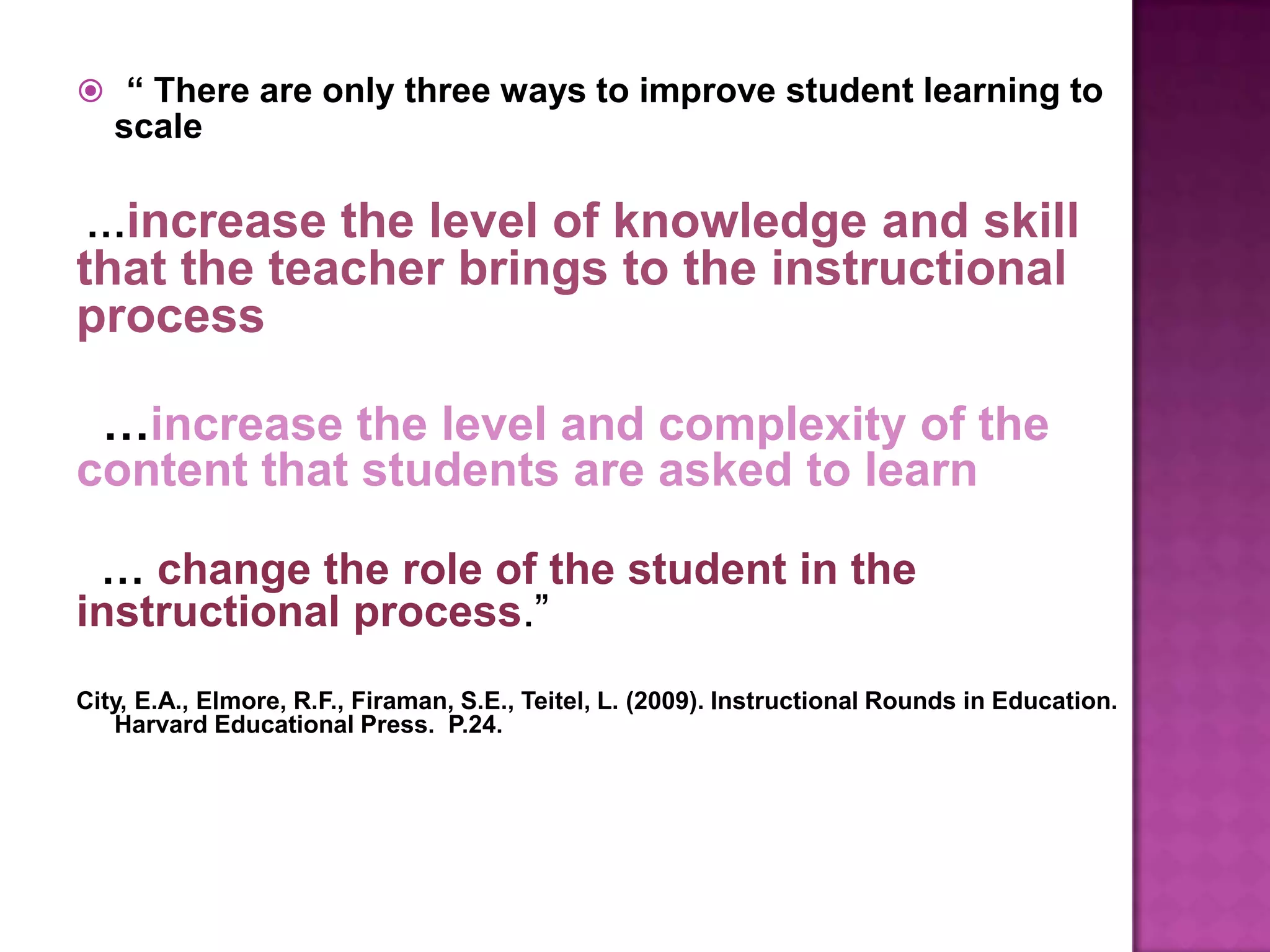  “ There are only three ways to improve student learning to
   scale

…increase   the level of knowledge and skill
that the teacher brings to the instructional
process

 …increase the level and complexity of the
content that students are asked to learn

 … change the role of the student in the
instructional process.”
City, E.A., Elmore, R.F., Firaman, S.E., Teitel, L. (2009). Instructional Rounds in Education.
   Harvard Educational Press. P.24.
 