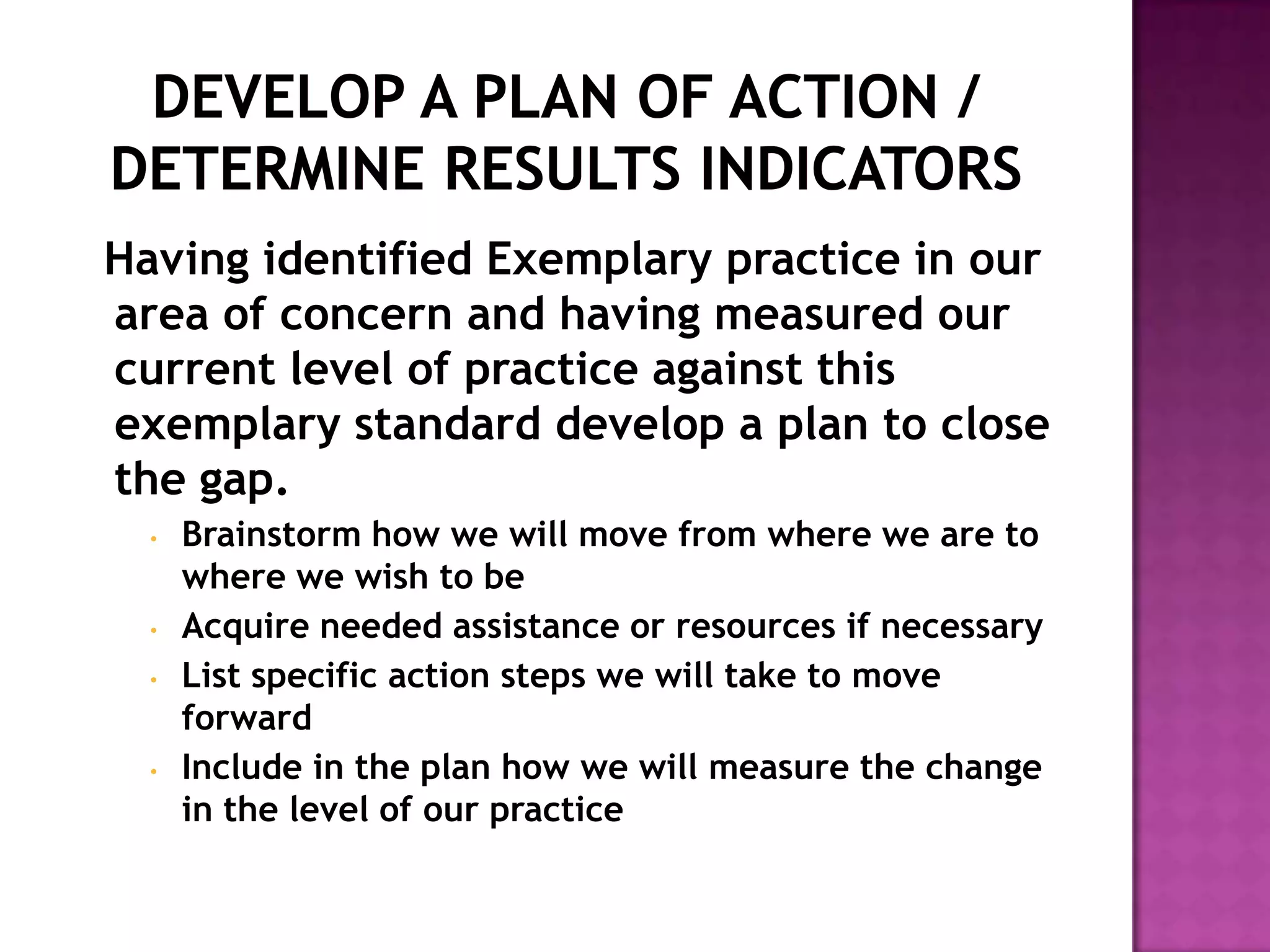 Having identified Exemplary practice in our
area of concern and having measured our
current level of practice against this
exemplary standard develop a plan to close
the gap.
  •   Brainstorm how we will move from where we are to
      where we wish to be
  •   Acquire needed assistance or resources if necessary
  •   List specific action steps we will take to move
      forward
  •   Include in the plan how we will measure the change
      in the level of our practice
 