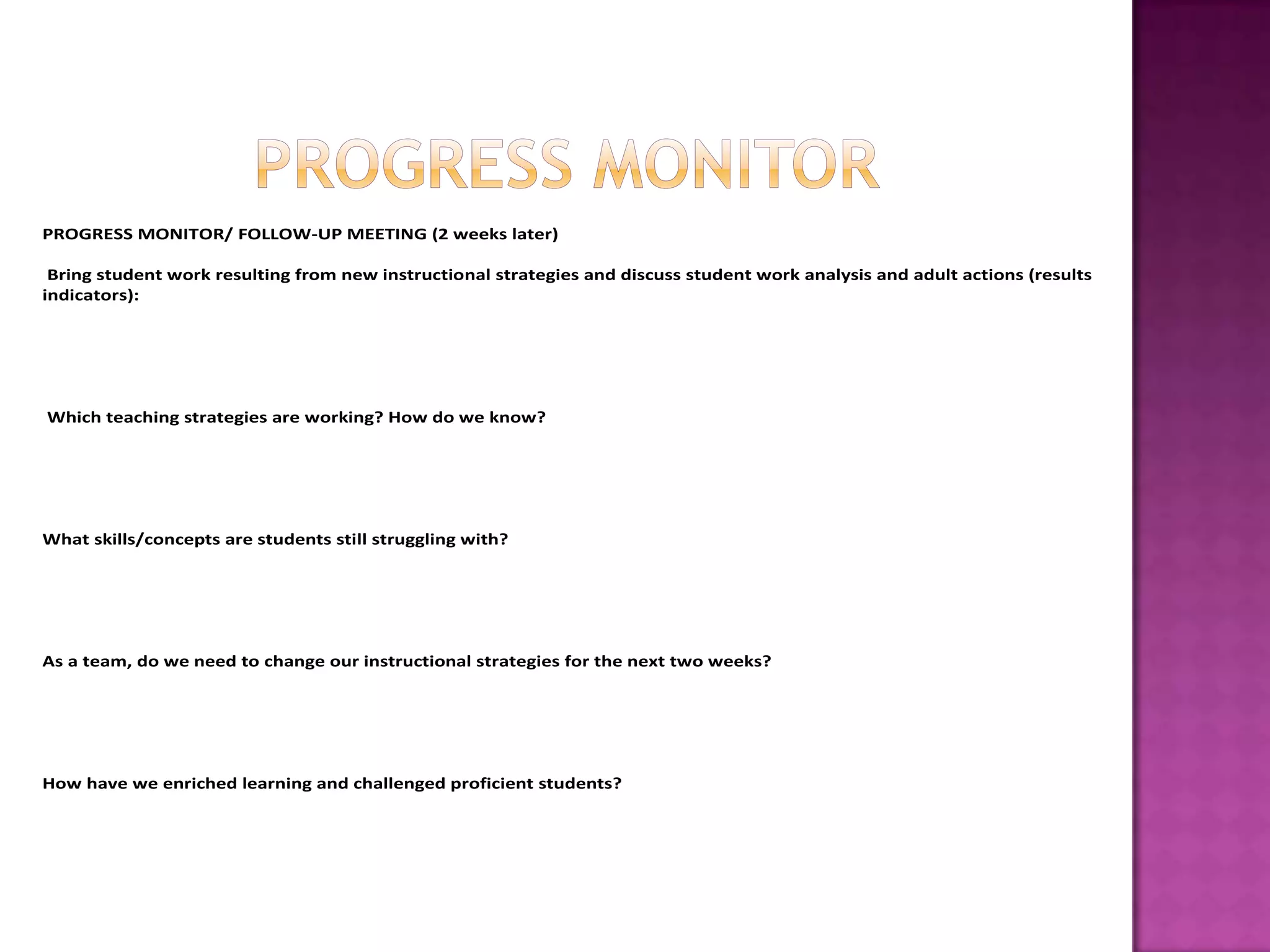 PROGRESS MONITOR/ FOLLOW-UP MEETING (2 weeks later)

 Bring student work resulting from new instructional strategies and discuss student work analysis and adult actions (results
indicators):




Which teaching strategies are working? How do we know?




What skills/concepts are students still struggling with?




As a team, do we need to change our instructional strategies for the next two weeks?




How have we enriched learning and challenged proficient students?
 
