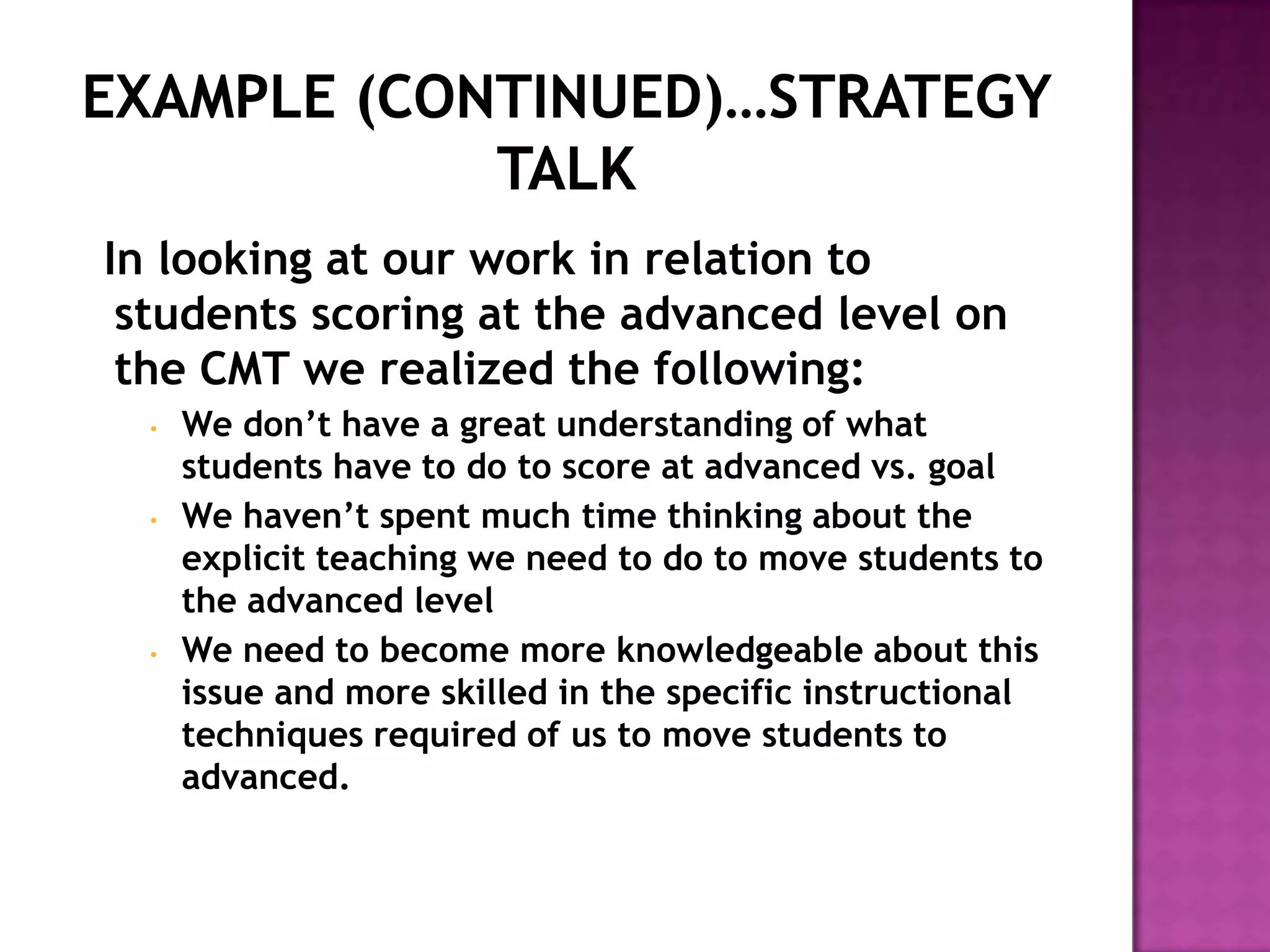 In looking at our work in relation to
 students scoring at the advanced level on
 the CMT we realized the following:
  •   We don’t have a great understanding of what
      students have to do to score at advanced vs. goal
  •   We haven’t spent much time thinking about the
      explicit teaching we need to do to move students to
      the advanced level
  •   We need to become more knowledgeable about this
      issue and more skilled in the specific instructional
      techniques required of us to move students to
      advanced.
 