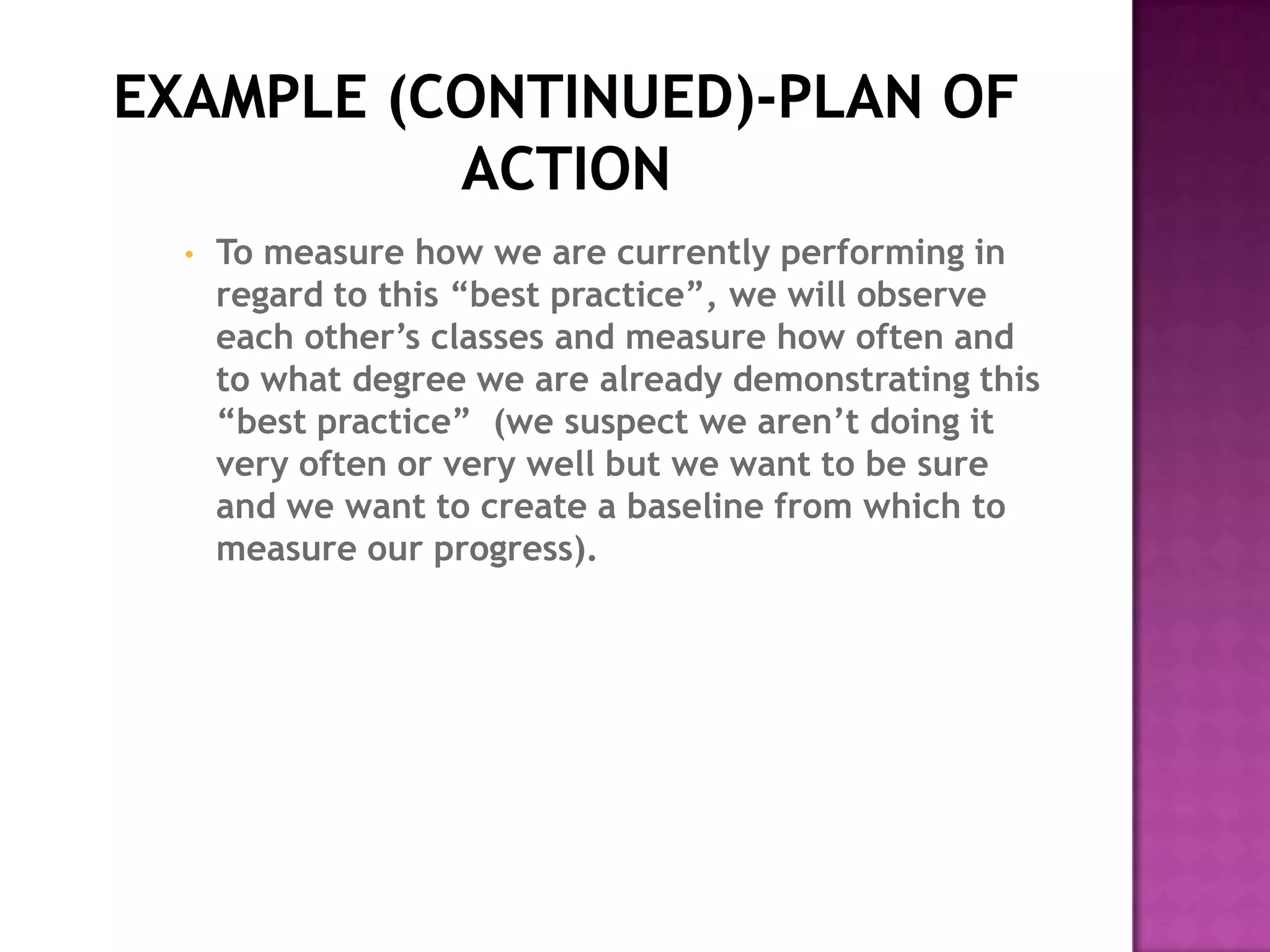 •   To measure how we are currently performing in
    regard to this “best practice”, we will observe
    each other’s classes and measure how often and
    to what degree we are already demonstrating this
    “best practice” (we suspect we aren’t doing it
    very often or very well but we want to be sure
    and we want to create a baseline from which to
    measure our progress).
 
