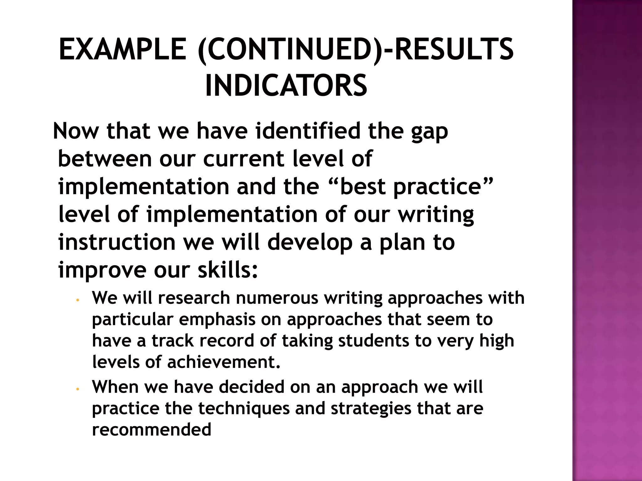 Now that we have identified the gap
between our current level of
implementation and the “best practice”
level of implementation of our writing
instruction we will develop a plan to
improve our skills:
  •   We will research numerous writing approaches with
      particular emphasis on approaches that seem to
      have a track record of taking students to very high
      levels of achievement.
  •   When we have decided on an approach we will
      practice the techniques and strategies that are
      recommended
 