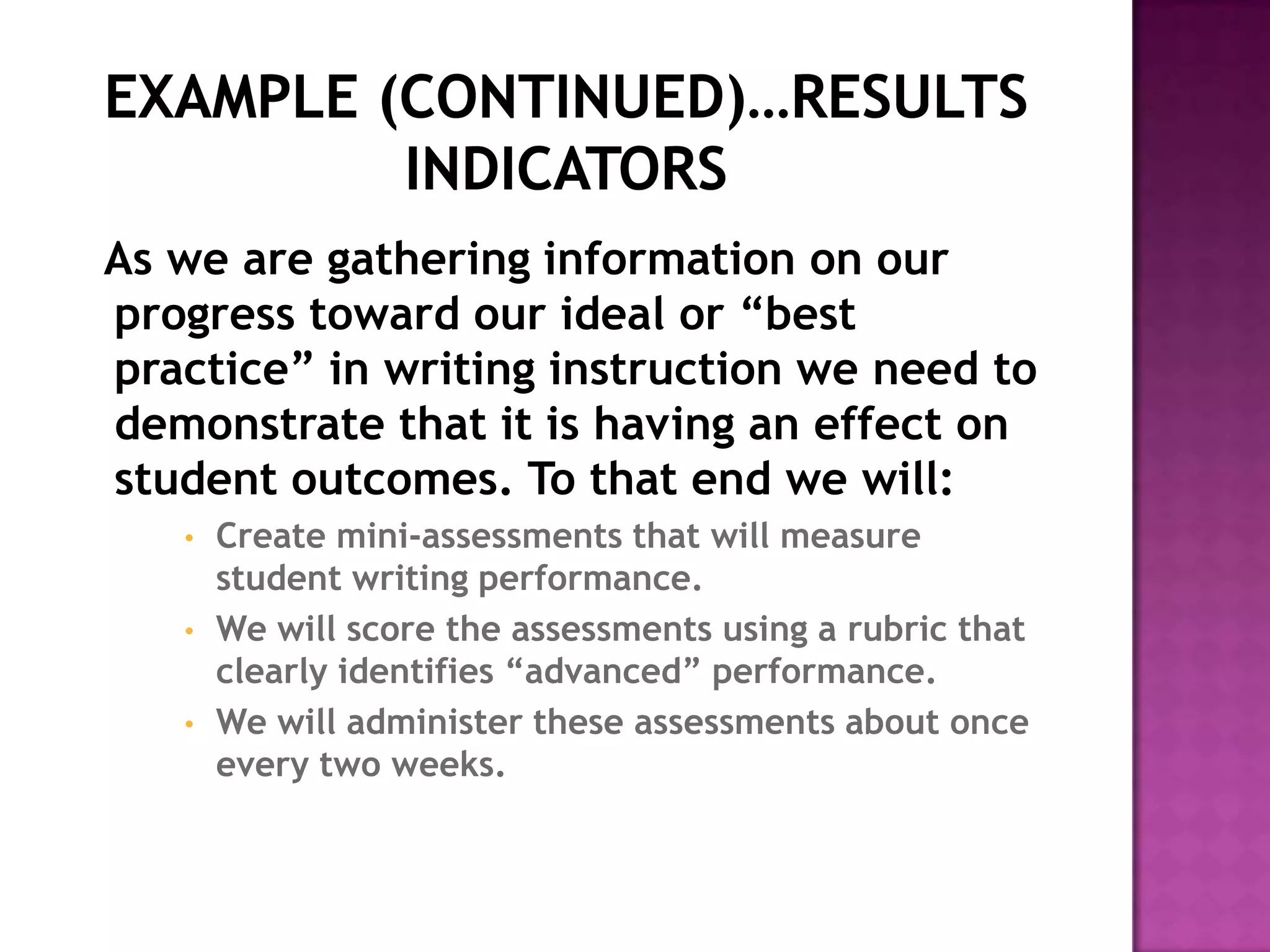 As we are gathering information on our
progress toward our ideal or “best
practice” in writing instruction we need to
demonstrate that it is having an effect on
student outcomes. To that end we will:
   •   Create mini-assessments that will measure
       student writing performance.
   •   We will score the assessments using a rubric that
       clearly identifies “advanced” performance.
   •   We will administer these assessments about once
       every two weeks.
 