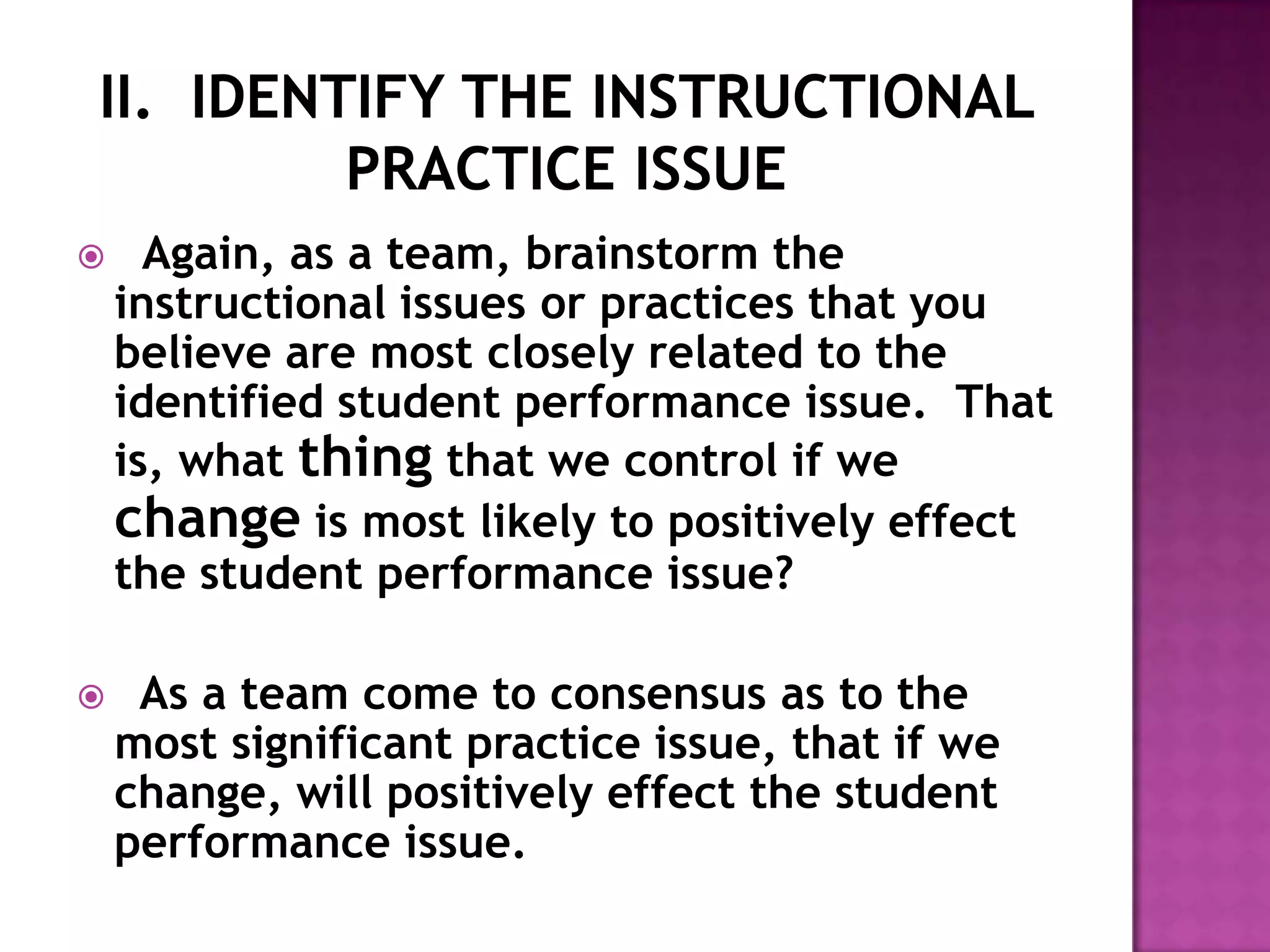      Again, as a team, brainstorm the
    instructional issues or practices that you
    believe are most closely related to the
    identified student performance issue. That
    is, what thing that we control if we
    change is most likely to positively effect
    the student performance issue?

    As a team come to consensus as to the
    most significant practice issue, that if we
    change, will positively effect the student
    performance issue.
 