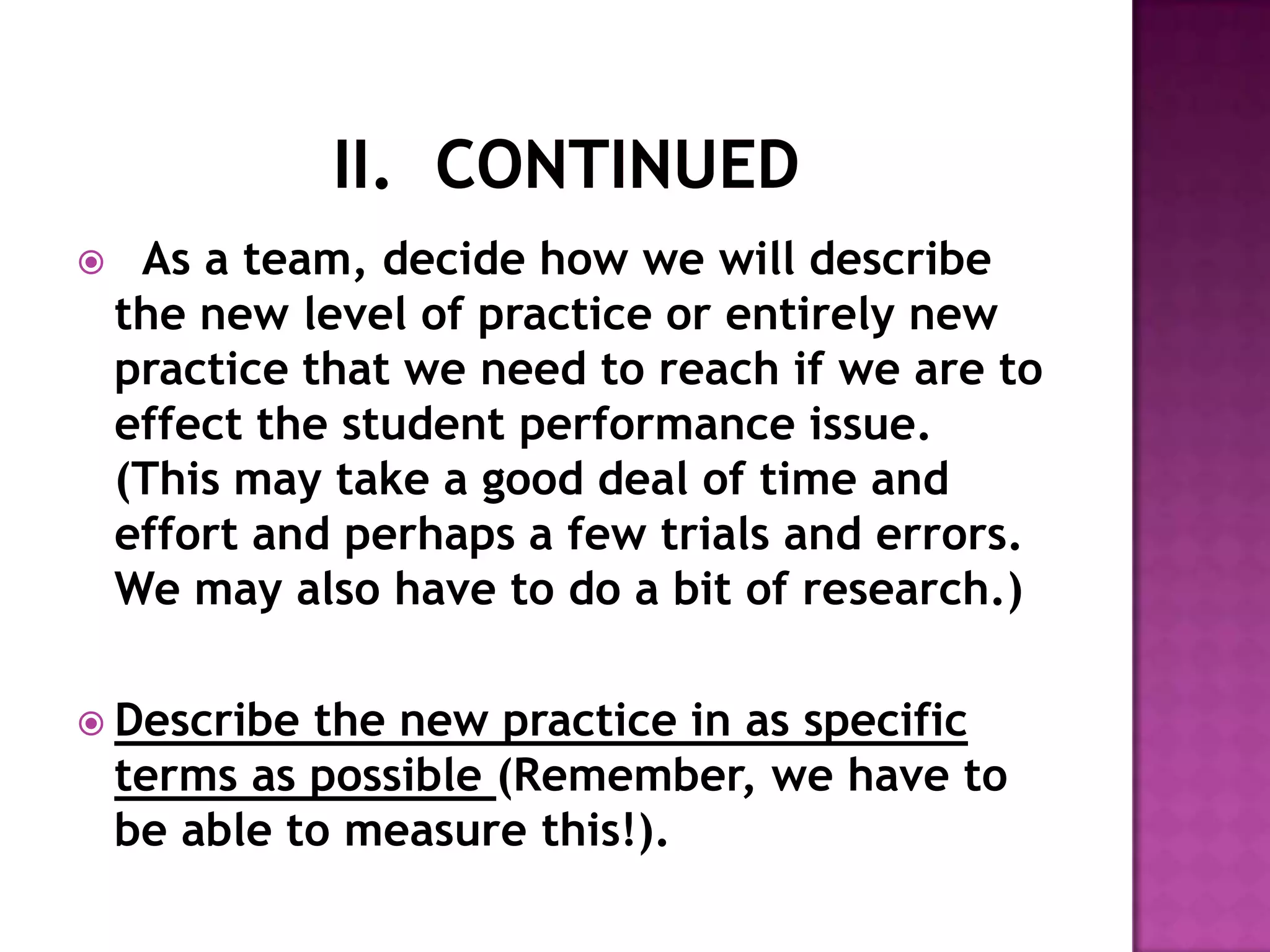     As a team, decide how we will describe
    the new level of practice or entirely new
    practice that we need to reach if we are to
    effect the student performance issue.
    (This may take a good deal of time and
    effort and perhaps a few trials and errors.
    We may also have to do a bit of research.)

 Describe   the new practice in as specific
    terms as possible (Remember, we have to
    be able to measure this!).
 