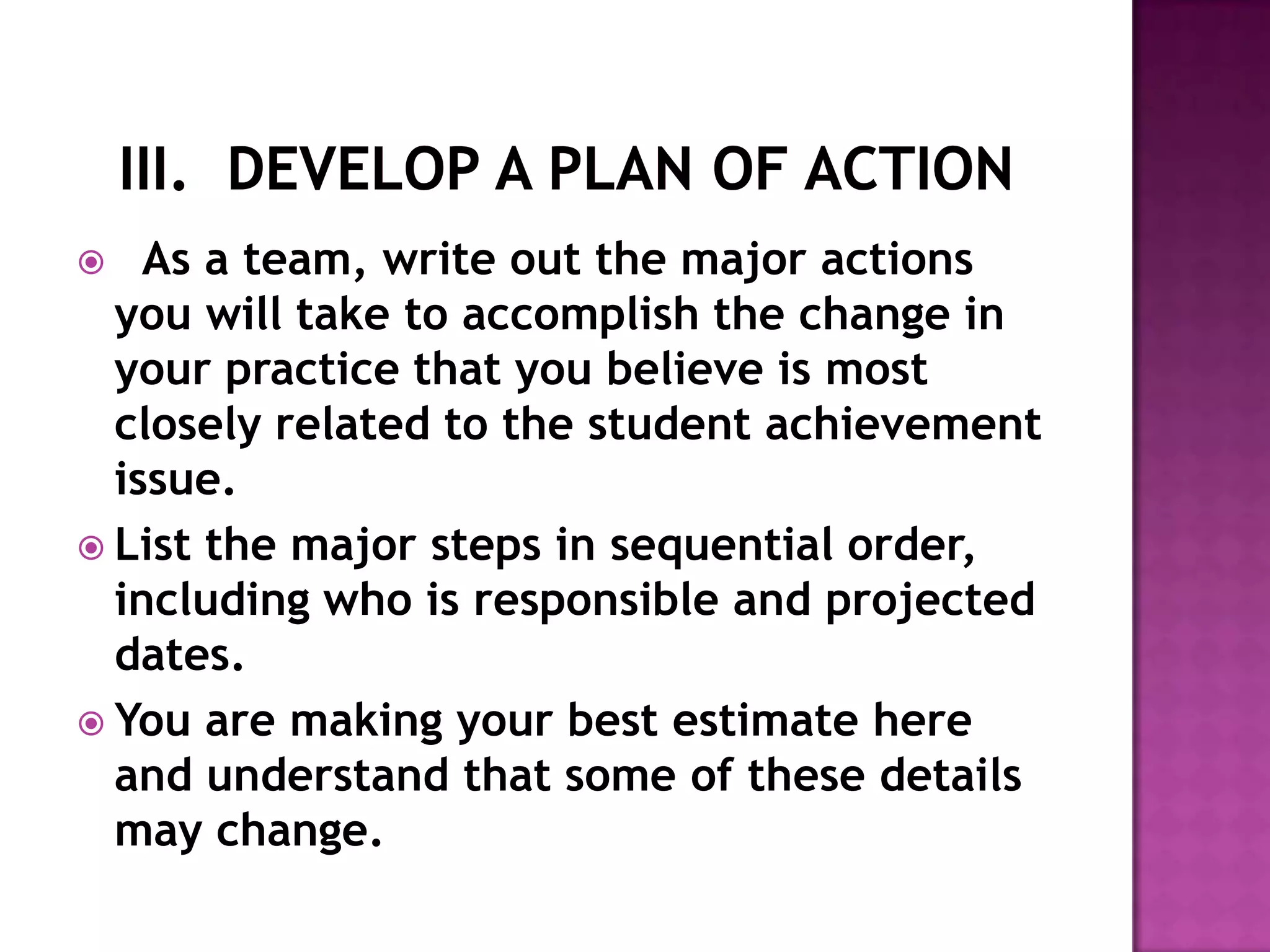    As a team, write out the major actions
  you will take to accomplish the change in
  your practice that you believe is most
  closely related to the student achievement
  issue.
 List the major steps in sequential order,
  including who is responsible and projected
  dates.
 You are making your best estimate here
  and understand that some of these details
  may change.
 