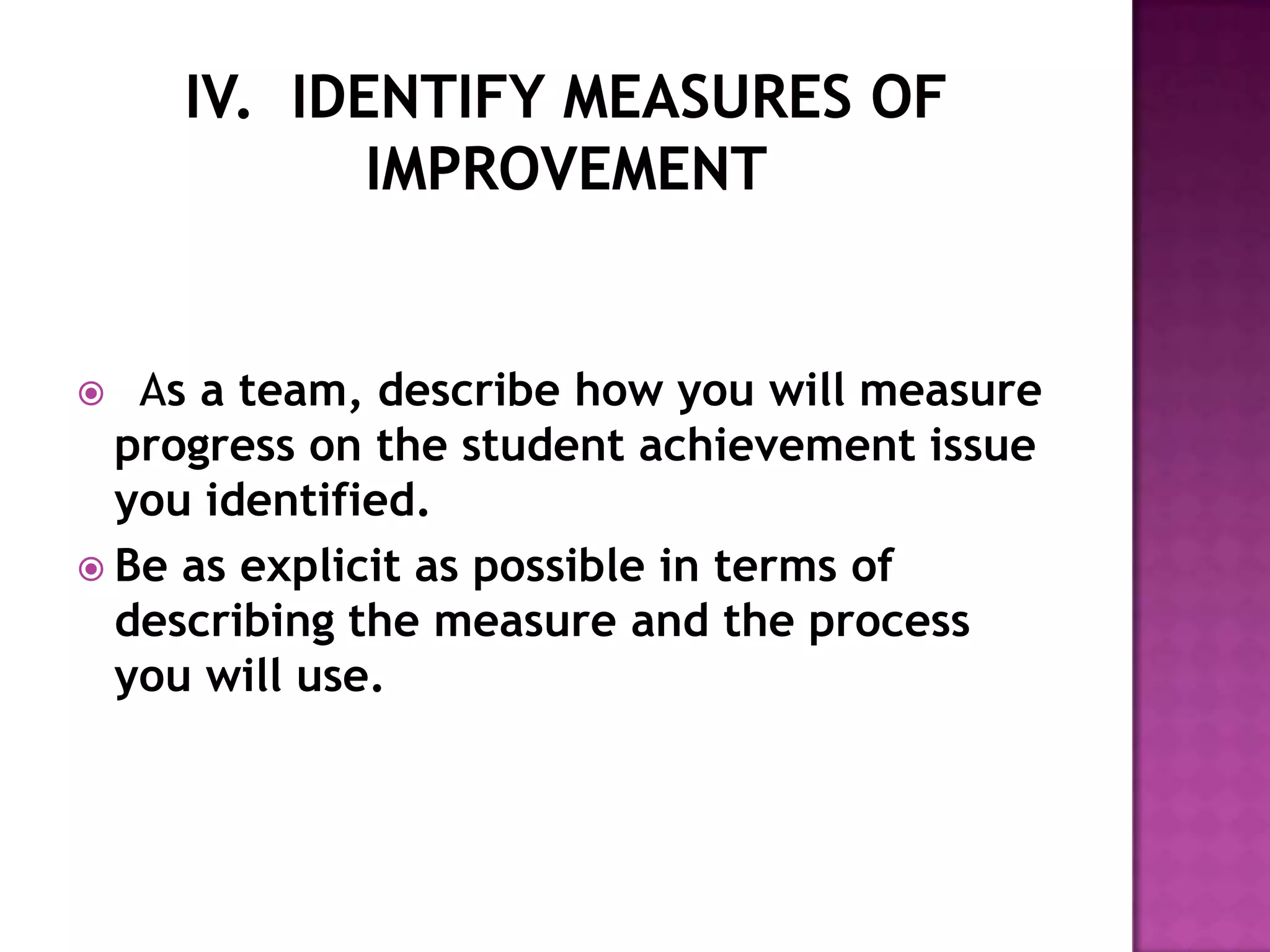   As a team, describe how you will measure
  progress on the student achievement issue
  you identified.
 Be as explicit as possible in terms of
  describing the measure and the process
  you will use.
 