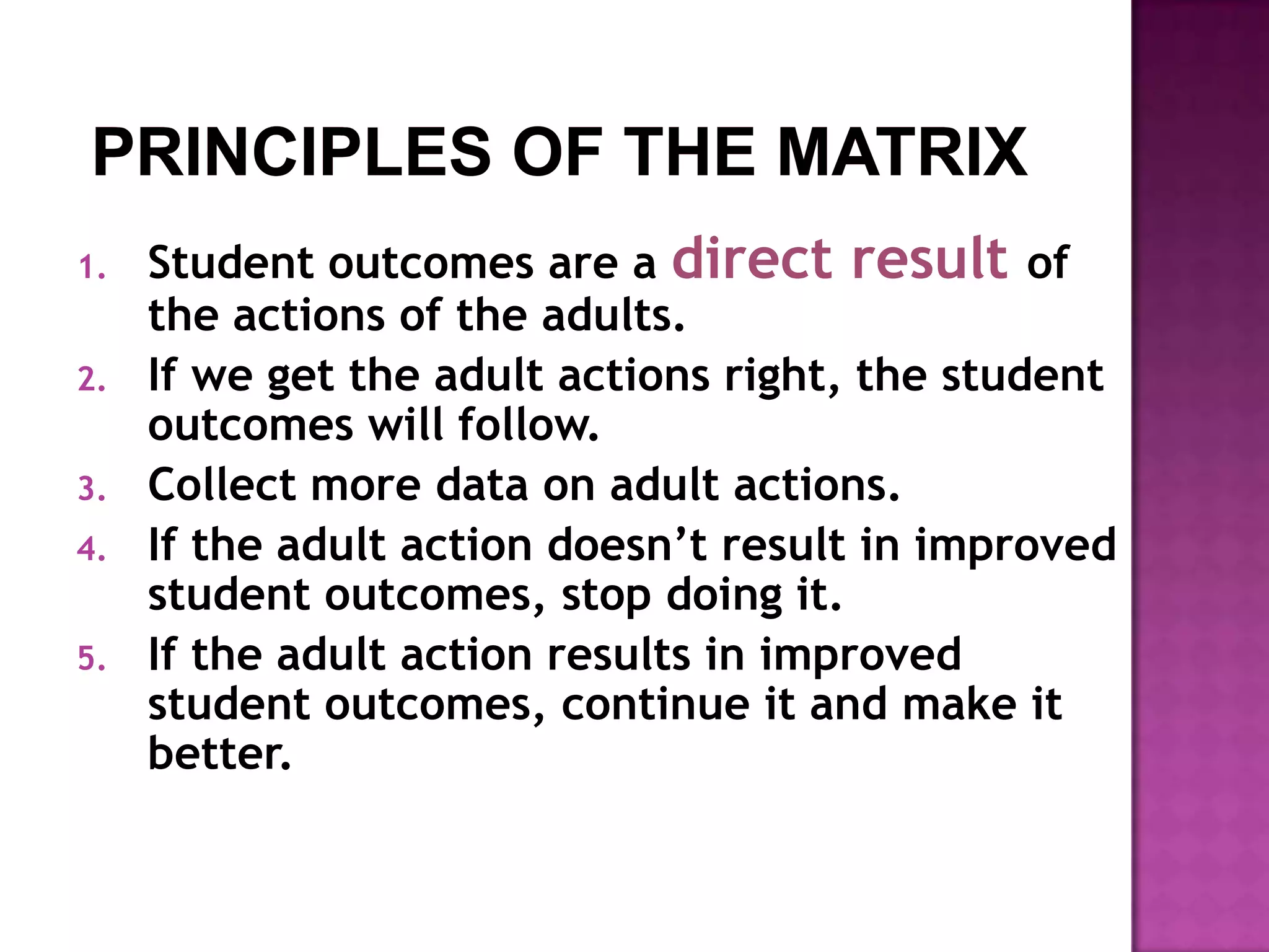 1.   Student outcomes are a direct result of
     the actions of the adults.
2.   If we get the adult actions right, the student
     outcomes will follow.
3.   Collect more data on adult actions.
4.   If the adult action doesn’t result in improved
     student outcomes, stop doing it.
5.   If the adult action results in improved
     student outcomes, continue it and make it
     better.
 