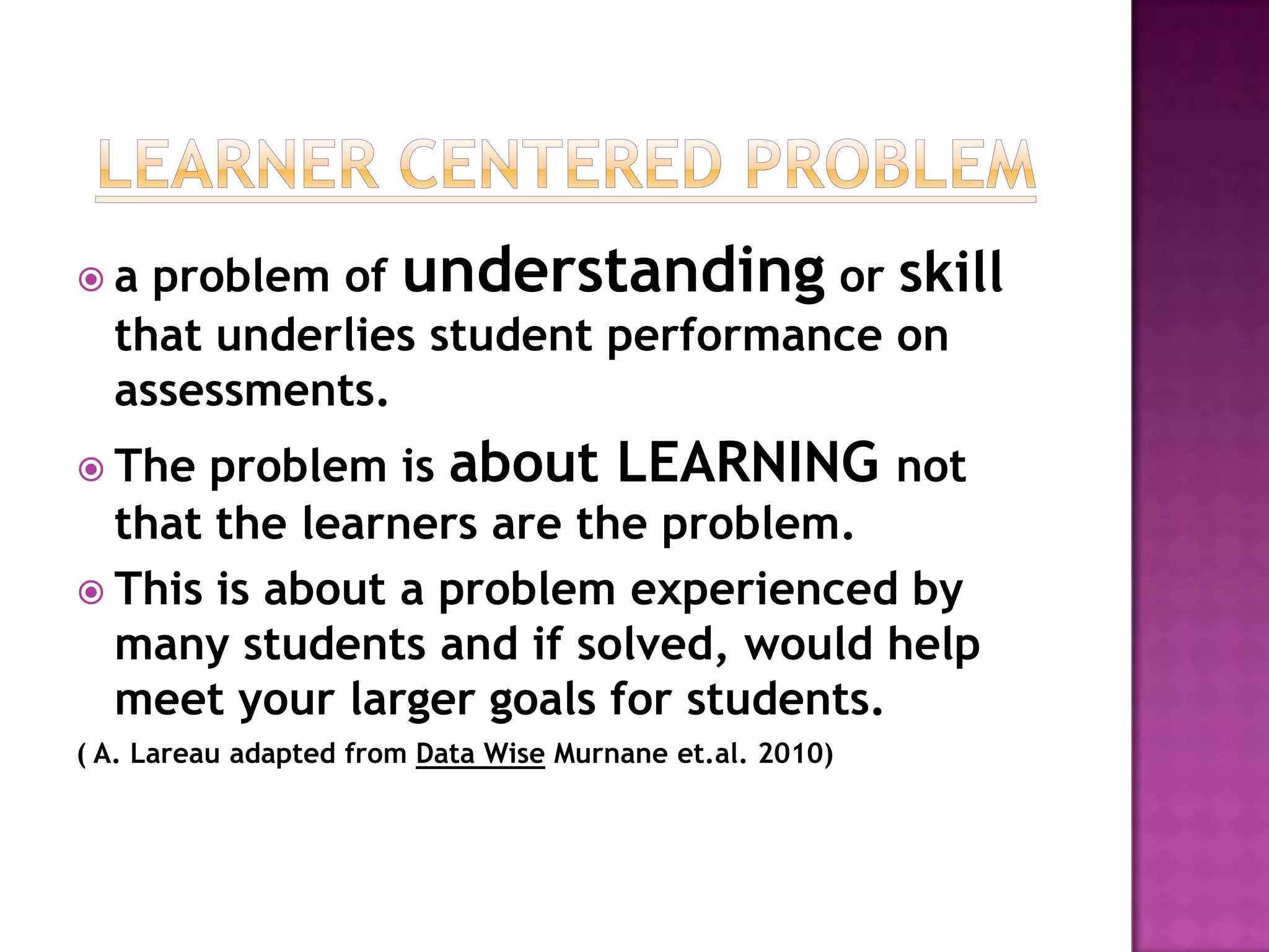 a  problem of understanding or skill
  that underlies student performance on
  assessments.
 The  problem is about LEARNING not
  that the learners are the problem.
 This is about a problem experienced by
  many students and if solved, would help
  meet your larger goals for students.
( A. Lareau adapted from Data Wise Murnane et.al. 2010)
 