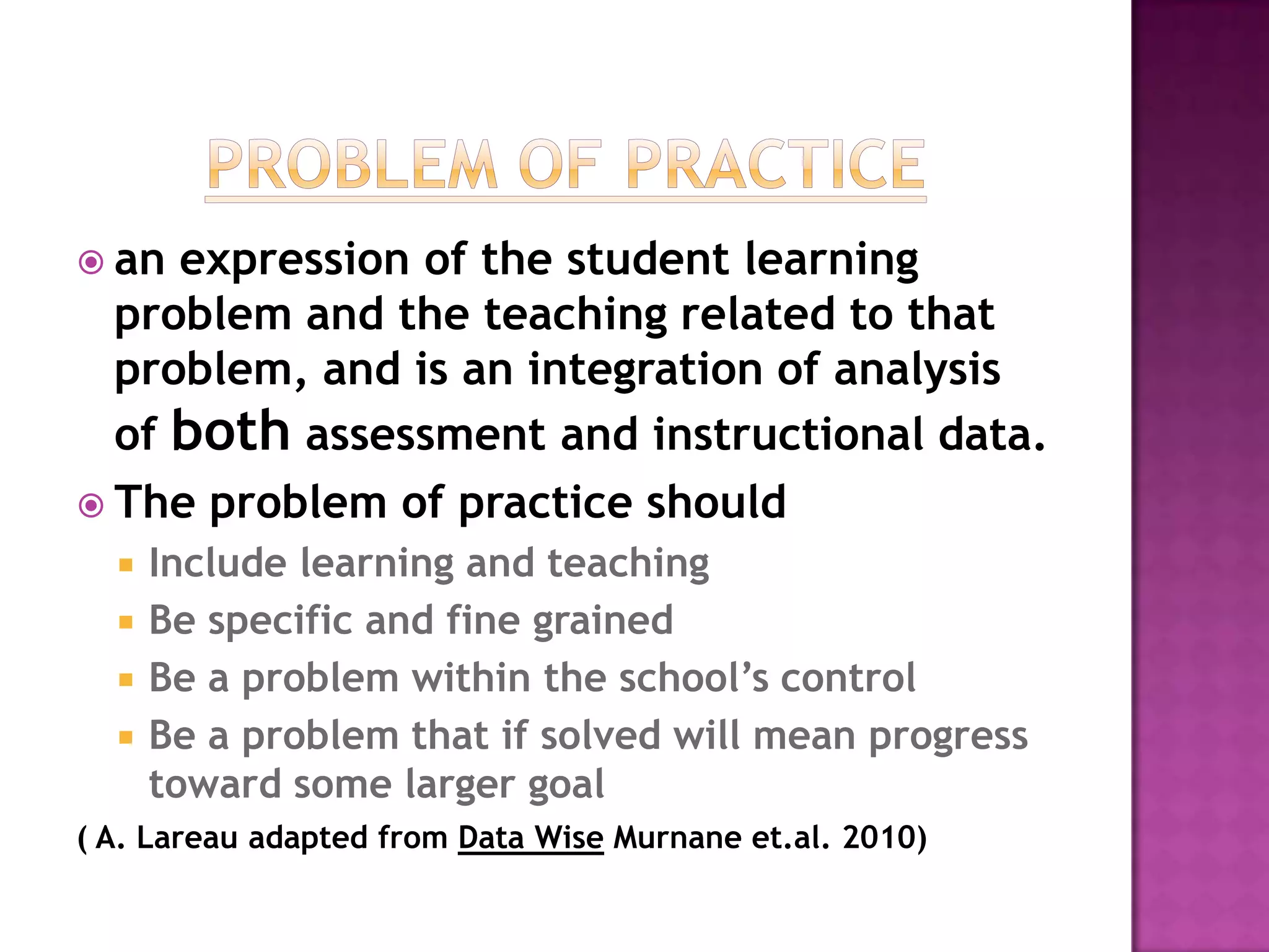  an expression of the student learning
  problem and the teaching related to that
  problem, and is an integration of analysis
  of both assessment and instructional data.
 The problem of practice should
     Include learning and teaching
     Be specific and fine grained
     Be a problem within the school’s control
     Be a problem that if solved will mean progress
      toward some larger goal
( A. Lareau adapted from Data Wise Murnane et.al. 2010)
 