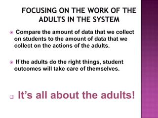    Compare the amount of data that we collect
    on students to the amount of data that we
    collect on the actions of the adults.

   If the adults do the right things, student
    outcomes will take care of themselves.



    It’s all about the adults!
 