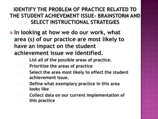  In
   looking at how we do our work, what
 area (s) of our practice are most likely to
 have an impact on the student
 achievement issue we identified.
       •   List all of the possible areas of practice.
       •   Prioritize the areas of practice
       •   Select the area most likely to effect the student
           achievement issue.
       •   Define what exemplary practice in this area
           looks like
       •   Collect data on our current implementation of
           this practice
 