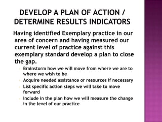 Having identified Exemplary practice in our
area of concern and having measured our
current level of practice against this
exemplary standard develop a plan to close
the gap.
  •   Brainstorm how we will move from where we are to
      where we wish to be
  •   Acquire needed assistance or resources if necessary
  •   List specific action steps we will take to move
      forward
  •   Include in the plan how we will measure the change
      in the level of our practice
 