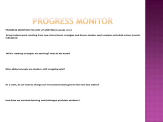 PROGRESS MONITOR/ FOLLOW-UP MEETING (2 weeks later)

 Bring student work resulting from new instructional strategies and discuss student work analysis and adult actions (results
indicators):




Which teaching strategies are working? How do we know?




What skills/concepts are students still struggling with?




As a team, do we need to change our instructional strategies for the next two weeks?




How have we enriched learning and challenged proficient students?
 