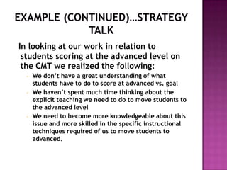 In looking at our work in relation to
 students scoring at the advanced level on
 the CMT we realized the following:
  •   We don’t have a great understanding of what
      students have to do to score at advanced vs. goal
  •   We haven’t spent much time thinking about the
      explicit teaching we need to do to move students to
      the advanced level
  •   We need to become more knowledgeable about this
      issue and more skilled in the specific instructional
      techniques required of us to move students to
      advanced.
 