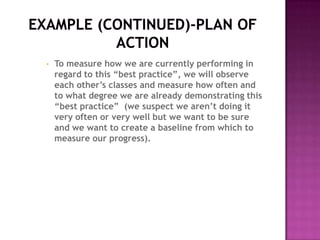 •   To measure how we are currently performing in
    regard to this “best practice”, we will observe
    each other’s classes and measure how often and
    to what degree we are already demonstrating this
    “best practice” (we suspect we aren’t doing it
    very often or very well but we want to be sure
    and we want to create a baseline from which to
    measure our progress).
 